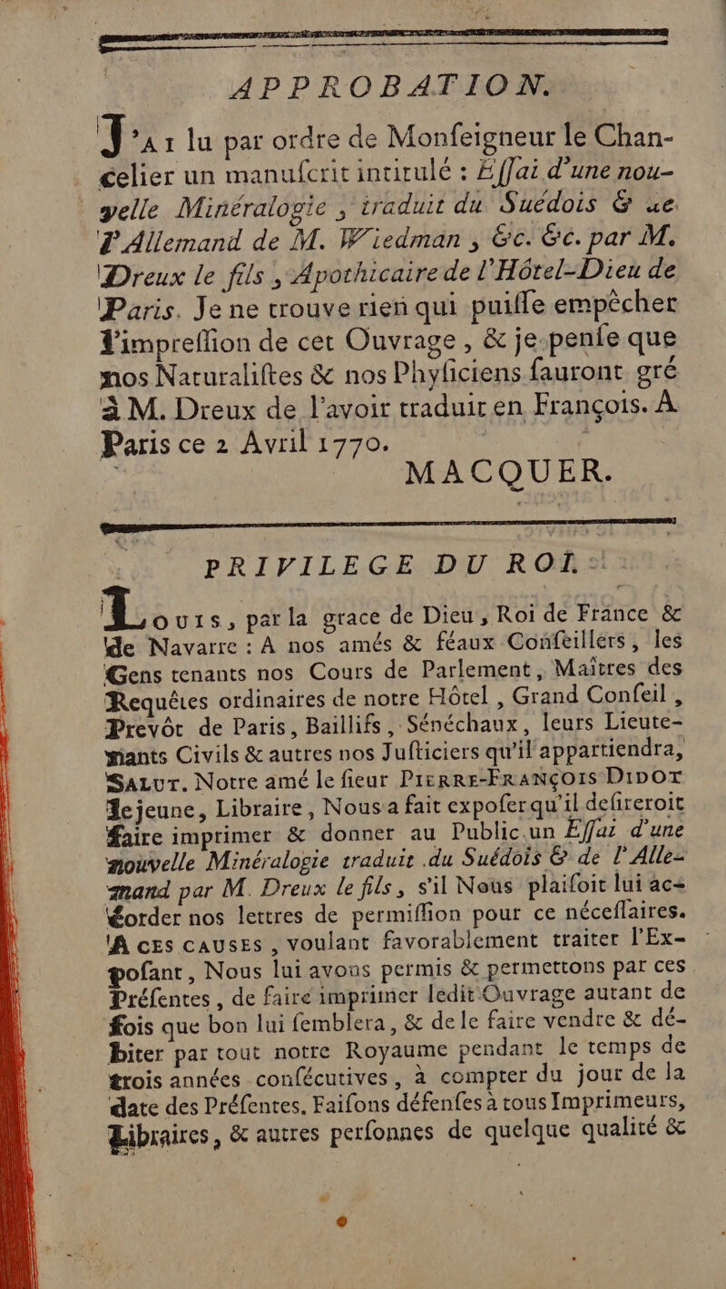 APPROBATION. T ’A1 lu par ordre de Monfeigneur le Chan- celier un manufcrit intitulé : Éffai d'une nou- yelle Minéralogie ; traduit du Suédois &amp; ue L'Allemand de M. Wiedman , &amp;c. &amp;c. par M. Dreux le fils , Apothicaire de l'Hôrel-Dieu de Paris. Je ne trouve rien qui puifle empêcher Z'impreflion de cet Ouvrage , &amp; je.pente que nos Naturaliftes &amp; nos Phyfciens fauront gré à M. Dreux de l'avoir traduir en François. À Paris ce 2 Avril 1770. ; | MACQUER. PRIVILEGE DU ROL:. L ou1s, parla grace de Dieu , Roi de France &amp; de Navarre : À nos amés &amp; féaux Confeillers, les Gens tenants nos Cours de Parlement, Maitres des Requêtes ordinaires de notre Hôtel , Grand Confeil , Prevôr de Paris, Baillifs , Sénéchaux, leurs Lieute- iants Civils &amp; autres nos Jufticiers qu'il appartiendra, Sazvur. Notre amé le fieur PIERRE-FRANÇOIS DiDOT Acjeune, Libraire, Nous a fait expofer qu'il defireroit faire imprimer &amp; donner au Public.un Effai d'une mouvelle Minéralogie traduit .du Suédois &amp; de l'Alle- mand par M. Dreux le fils, s'il Nous plaifoit lui ac+ order nos lettres de permiflion pour ce néceflaires. A ces causes , voulant favorablement traiter l'Ex- pofant, Nous lui avons permis &amp; permettons par ces Préfentes , de faire imprimer ledit Ouvrage autant de fois que bon lui femblera, &amp; de le faire vendre &amp; dé- Biter par tout notre Royaume pendant le temps de trois années confécutives, à compter du jour de la date des Préfentes. Faifons défenfes a tous Imprimeurs, Libraires, &amp; autres perfonnes de quelque qualité &amp; Lé