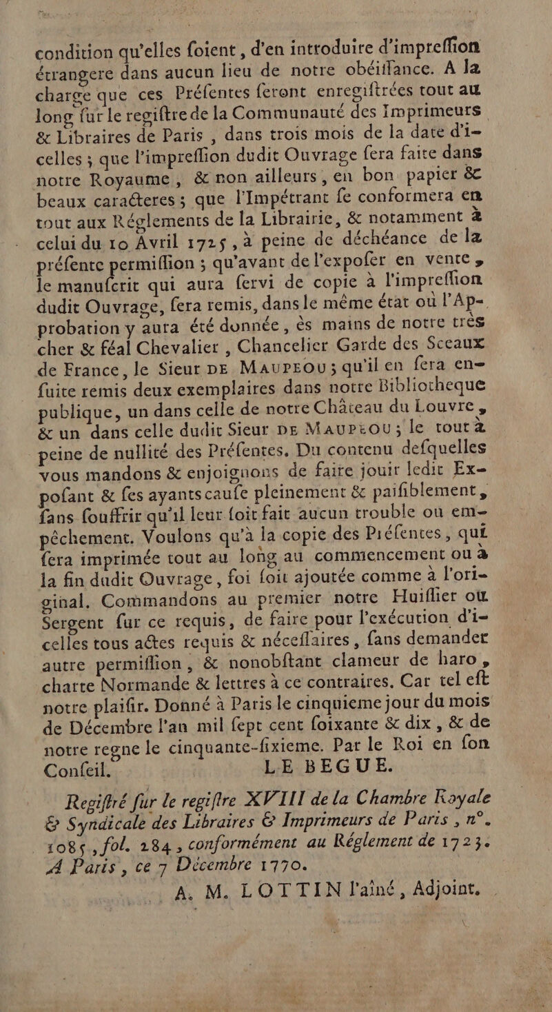 condition qu’elles foient , d'en introduire d’impreffion étrangere dans aucun lieu de notre obéiifance. À la charge que ces Préfentes feront enregrftrées tout au long fur le regiftre de la Communauté des Imprimeuts &amp; Libraires de Paris , dans trois mois de la date d'i- celles ; que l'impreflion dudit Ouvrage fera faite dans notre Royaume, &amp; non ailleurs, en bon papier &amp;c beaux caracteres ; que l’Impétrant fe conformera en tout aux Réglements de la Librairie, &amp; notamment 2 celui du 10 Avril 172$, à peine de déchéance de la préfente permiflion ; qu'avant de l’expofer en vente, le manufcrit qui aura fervi de copie à l'impreflion dudit Ouvrage, fera remis, dans le même état ou l’Ap- probation y auta été donnée, ès mains de notre très cher &amp; féal Chevalier , Chancelier Garde des Sceaux de France, le Sieur pe MaurEou; qu'il en fera en fuite remis deux exemplaires dans notre Bibliotheque publique, un dans celle de notre Château du Louvre, &amp; un dans celle dudit Sieur ne MauPeou; le toutà peine de nullité des Préfentes, Du contenu defquelles vous mandons &amp; enjoignons de faire jouir ledit Ex- pofant &amp; fes ayants caufe pleinement &amp; paifiblement, fans fouffrir qu'il leur foit fait aucun trouble où em pêchement. Voulons qu'à la copie des Piéfences, qu£ fera imprimée tout au log au commencement ou a la fin dudit Ouvrage, foi foit ajoutée comme à l'ori- ginal. Commandons au premier notre Huiflier où Sergent fur ce requis, de faire pour l'exécution d’i- celles tous actes requis &amp; néceflaires , fans demander autre permiflion, &amp; nonobftant clameur de haro, charte Normande &amp; lettres à ce contraires. Car tel eft notre plaifir. Donné à Paris le cinquieme jour du mois de Décembre l'an mil fept cent foixante &amp; dix , &amp; de notre regne le cinquante-fixieme. Par le Roi en fon Confeil. LE BEGUE. Repiftré fur Le regifire XVIII de la Chambre Royale &amp; Syndicale des Libraires &amp; Imprimeurs de Paris , n°. 1085, fol. 284, conformément au Réglement de 1723. A Paris, ce 7 Décembre 1770.