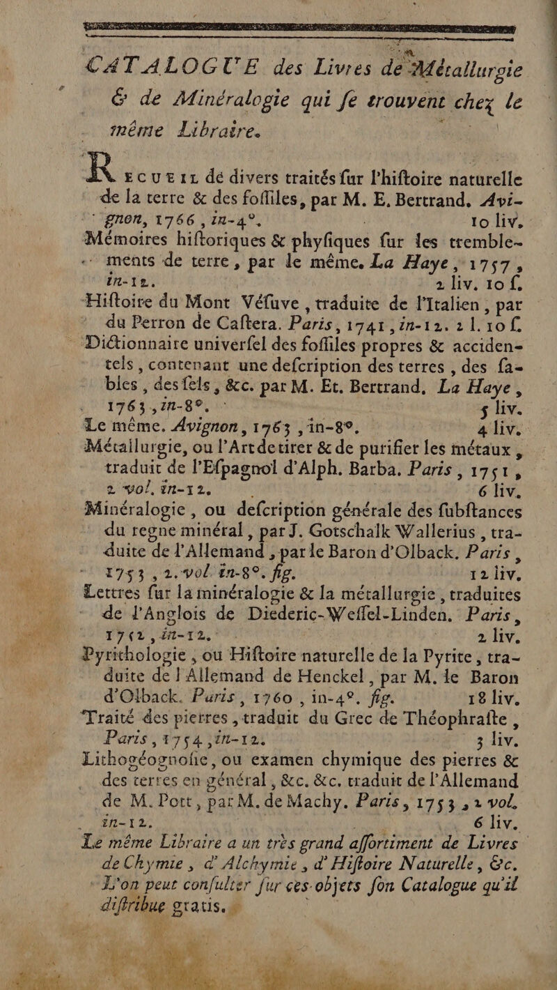 CA TALOGTUE des Livres de Métallurgie 6 de Minéralogie qui fe trouvent chez le imêmme Libraire. | re R ECUEIL dé divers traités fur l’hiftoire naturelle de la terre &amp; des fofliles, par M. E, Bertrand. Avi- ‘gnon, 1766 ,1n-4°, | 10 liv. Mémoires hiftoriques &amp; phyfiques far les tremble . ments de terre, par le même. La Haye, 1757, in-12. | 2 liv. 10 f, Hiftoire du Mont Véfuve , traduite de l'Italien, par du Perron de Caftera. Paris, 1741 ,in-12. 21.10 tels , contenant une defcription des terres , des fa- bles, desfels, &amp;c. par M. Et. Bertrand, La Haye, ANS DIET A M use s liv. Le même. Avignon, 1763 ,in-8®, a iv. Métallurgie, ou l’Artdetirer &amp; de purifier les métaux , traduit de l’Efpagnol d’Alph. Barba. Paris , 1751, 2 vol, in-12. | 6 liv. Minéralogie, ou defcription générale des fubftances * du regne minéral, par J. Gotschalk Wallerius , tra- duite de l'AHemand , parle Baron d’Olback. Paris, 1753 ,2.v0/. ên-8°, fig. Dibt sv. Lettres fur la minéralogie &amp; la métallurgie , traduites de l'Anglois de Diederic-Weffel-Linden. Paris, PYAT SANTE, 2 liv. Pyrichologie , ou Hiftoire naturelle de la Pyrite , tra- duite de l'Allemand de Henckel, par M. le Baron d'Olback. Puris, 1760 , in-42. fig. 18 liv. Traité des pierres ,traduit du Grec de Théophraîte, Paris , 1754 in-12, 3 liv. Lithoséognoñe, ou examen chymique des pierres &amp; des terres en général, &amp;c. &amp;c. traduit de l'Allemand .de M. Port, pat M. de Machy. Paris, 1753 , 2 vol. TS QT AN AA Le même Libraire a un très grand affortiment de Livres deChymie, d'Alchymie, d’Hifloire Naturelle, &amp;c. * L'on peur confulter fur ces-objets fon Catalogue qu'il A d à. ja, de. ) Ds D à. Ÿ TN. 7 A7 ep id : É 1 La