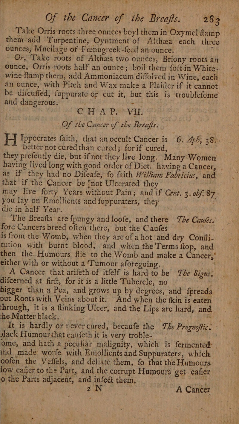 re See re | Of the “Gineev of ‘the Breafts. 28 them add Turpentine, Oyntment of Althza each three ounces, Mucilage of Fcenugreek-feed an ounce. ee - Or, Take roots of Althaa two ounces, Briony roots an ounce, Orris-roots half an ounce; boil them {oft in White- an ounce, with Pitch and Wax make a Plaifter if it cannot be difcuffed, fuppurate or cut it, but this is troublefome and dangerous, me eat . Alar var. J Of the Cancer of the Breafis. H Tppocrates faith, that an occult Cancer is 6. ph, 38. ; better not curedthan cured; for if cured, they prefently die, but ifnot they live long. Many Women having lived long with good order of Diet. having a Cancer, , that if the Cancer be not Ulcerated they may live forty Years without Pain; and if Cent. 4. ob/. 87. you lay on Emollients and fuppuraters, they die in half Year. bas fore Cancers breed often there, but the Caufes is from the Womb, when they areofa hot and dry Confti- tution with burnt blood, and when the Terms ftop, and then the. Humours flie to the Womb and make a Cancer,’ either with or without a ‘Tumour aforegoing. oO) _ A Cancer that arifeth of itfelf is hard to be Te Signs. difcerned at firft, for it is a little Tubercle, no Pa bigger than a Pea, and grows up by degrees, and fpreads — out Roots with Veins about it. And when the fkin is eaten _ the Matter black. a ack Humour that caufeth it is very troble- ome, and hath a peculiar malignity, which is fermented - ind made worfe with Emollients and Suppuraters, which oofen the Vefiels, and deliate them, fo that the Humours low eafier to the Part, and the corrupt Humours get eafier o the Parts adjacent, and infe&amp;t them, . 2N _ 7 A Cancer