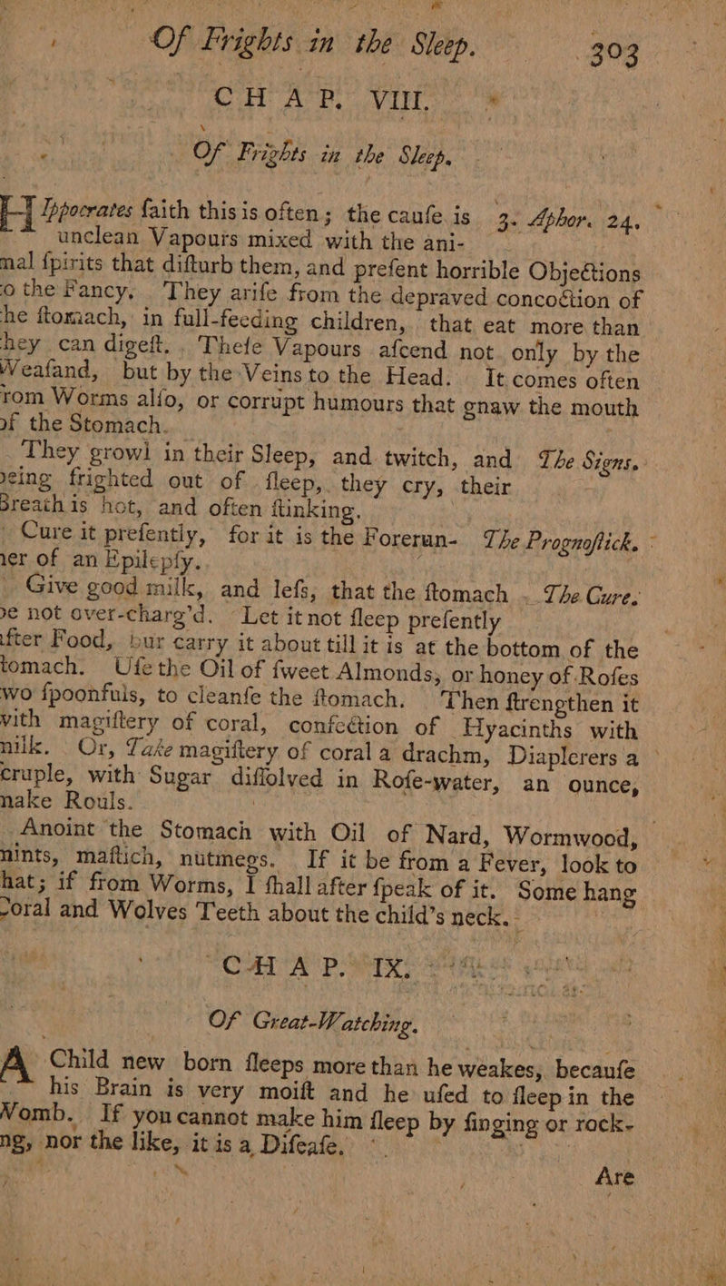 Cb Ae, Vie BY nia Of Frights in the Sleep, | Ppocrates faith thisis often; the caufe. is 3- Aphor. 24, “unclean Vapours mixed with the ani- ~ mal {pirits that difturb them, and prefent horrible Objetions othe Fancy, They arife from the depraved concoétion of he ftomach,: in full-feeding children, that eat more than hey can digeft.. Thefe Vapours afcend not only by the Weafand, but by the Veinsto the Head. It comes often rom Worms alfo, or corrupt humours that gnaw the mouth of the Stomach. _ They growi in their Sleep, and twitch, and The Signs. eing frighted out of | fleep,. they cry, their Breath is hot, and often ftinking. ier of an Epilepfy. _ Give good milk, and lefs, that the ftomach . The Cure. € not over-charg’d. Let it not fleep prefently fter Food, bur carry it about till it is at the bottom of the tomach. Ufethe Oil of fweet Almonds, or honey of Rofes wo fpoonfuis, to cleanfe the flomach. Then ftrengthen it vith magiftery of coral, confeétion of Hyacinths with cruple, with Sugar diffolved in Rofe-water, an ounce, nake Rouls. | nints, maftich, nutmegs. If it be from a Fever, look to hat; if from Worms, I fhall after {peak of it. Some hang -oral and Wolves Teeth about the child’s neck. | “CAL AP ies em Of Great-Watching. A. Child new born fleeps more than he weakes, becaufe ~~ his Brain is very moift and he ufed to fleep in the Womb. If yon cannot make him fleep by finging or rack- ng, nor the like, it is a Difeafe, a oe RN HRS gS” A ; uN re /