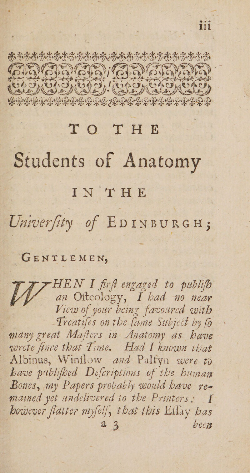 bhiddibbedsanasatstassaess ONOLAV ONE rary G4 FID) OS Dp! GRD) CH OID) PELE EER sia adhe PEEL OES TaoTH Students of Anatomy Bots Osis ase Univer /ity of EDINBURGH; ‘GentLeMen, HEN I firft nore to publifp an Otteology, I had no near View of your being favoured with ‘ -Treatifes on the fame Subject by fo many great Mafters ia Anatomy as have wrote i nce that Time. Had I known that Albinus, Winilow and Palfyn were to have publifoed Defcriptions of the human Bones, my Papers probably would have yea mained yet undelivered to the Printers: I : however flatter mm) st that this Etlay bas a3 bees