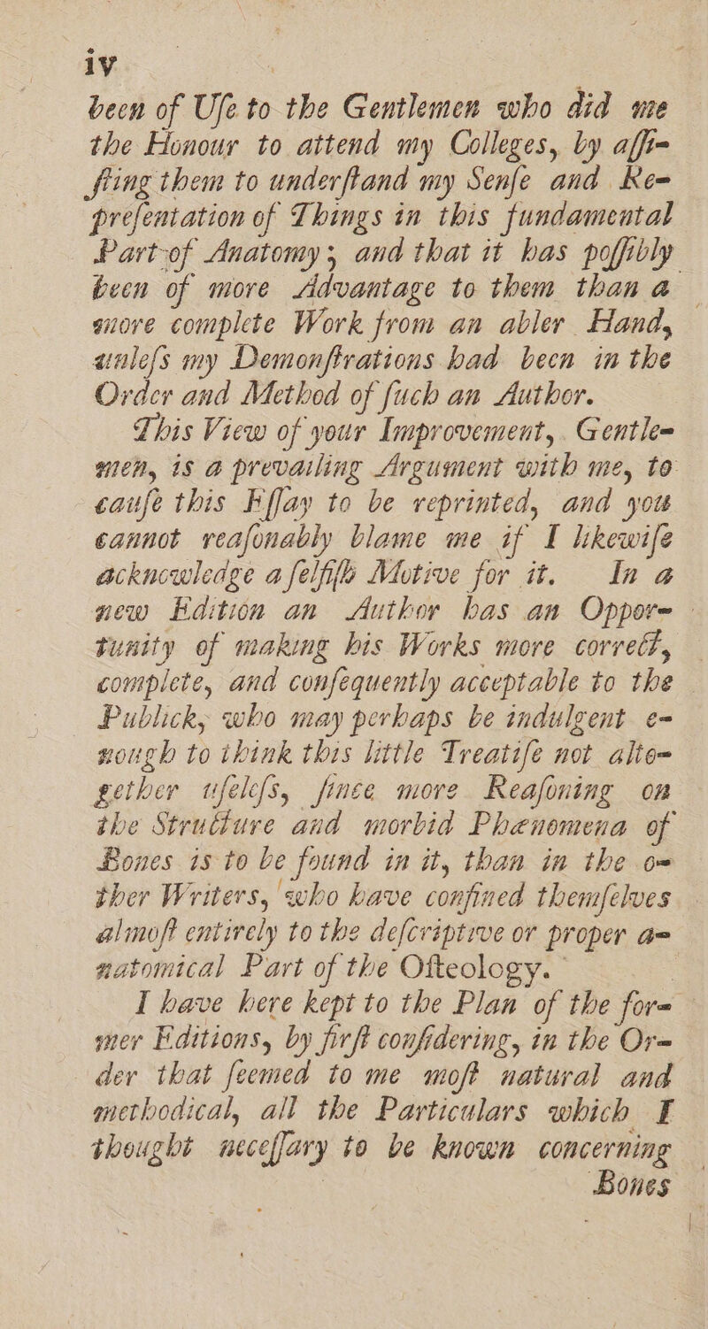 been of Ufe to the Gentlemen who did ute the Honour to attend my Colleges, by affi- fling them to underftand my Senfe and Re= prefentation of Things in this fundamental Partof Anatomy; and that it has pofibly been of more Advantage to them than a — auore complete Work from an abler Hand, aalefs my Demonftrations had been in the Order and Method of fuch an Author. This View of your Improvement, Gentle wen, is a prevailing Argument with me, to caufe this Kflay to be reprinted, and yot cannot reafonably blame me if I likewife acknowledge a felife Motive for it. In a new Hdition an Author has an Oppor- - tunity of making his Works more correct, complete, and confequently acceptable to the Publick, who may perkaps be indulgent e- sough to think this little Treatife not alte= gether ufelefs, finée more Reafoning on the Strutture and morbid Phenomena of Bones is to be found in it, than in the om ther Writers, who have confined themfelves alimoft entirely to the defcriptive or proper a= natomtical Part of the Ofteology.” I have here kept to the Plan of the for= mer Editions, by firft confidering, in the Or= der that feemed to me moft natural and methodical, all the Particulars which I thought neceffary to be known concerning — | Bones