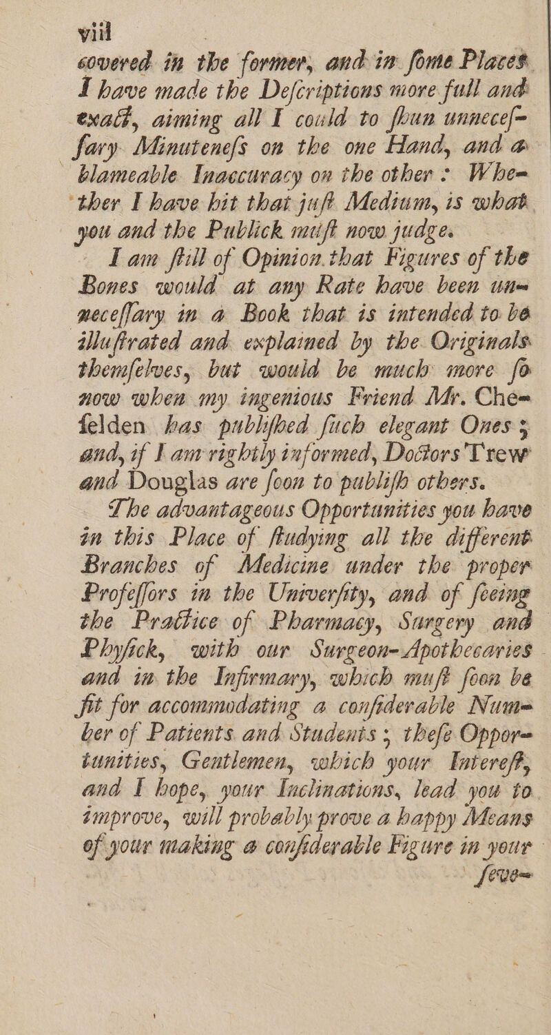 covered in the former, and in fome Places. I have made the Defcriptions more full and exalt, aiming all I could to foun unnece[= fary Minutene{s on the one Hand, and a ~ blameable Tnaccuvacy on the other &gt; Whe ther I have hit that jufi Medium, is what. you and the Publick muft now juage. Tam fiill of Opinion.that Figures of the Bones would at any Rate have been unm geceflary in a Book that is intended to be iluftrated and explained by the Originals themfelves, but would be much more fo now when my ingenious Friend Mr. Che= felden has publfoed fuch elegant Ones 5 and, if I am rightly informed, Doctors’ Trew and Douglas are foon to publifh otbers. The advantageous Opportunities you have in this Place of ftudying all the different Branches of Medicine under the proper Profeffors ia the Univerfity, and. of feeing the Prattice of Pharmacy, Surgery and— Phyjick, with our Surgeon-Apothecaries - and im the Infirmary, which muft foon be Jit for accommodating a confiderable Num= ber of Patients and Students ; thefe Oppor= tunities, Gentlemen, which your Interef, and I hope, your Inclinations, lead you to amprove, will probably prove a happy Means of your making a confiderable Figure in your [even
