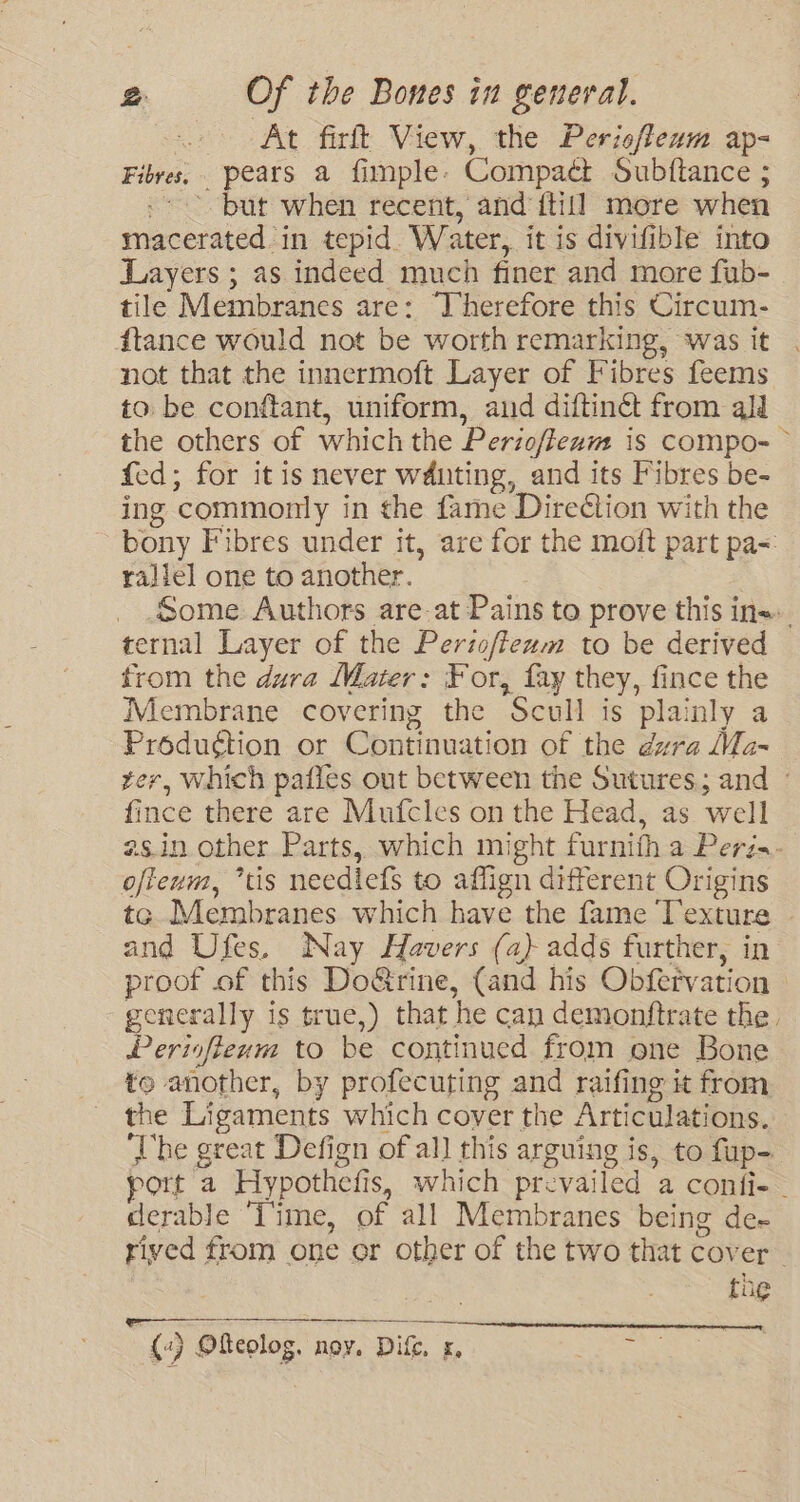 At firft View, the Perisflexm ap- Fibres, pears a fimple: Compaét Subftance ; ~ but when recent, and {till more when ne onied) in tepid. Water, it is divifible into Layers ; as indeed much finer and more fub- tile Membranes are: Therefore this Circum- {tance would not be worth remarking, was it not that the innermoft Layer of Fibres feems to. be conftant, uniform, and diftinct from all the others of which the Perioftenn is compo- © fed; for it is never wduting, and its Fibres be- ing ‘commonly in the fame Direétion with the pony Fibres under it, are for the moft part pa=: rallel one to another. Some Authors are at Pains to prove this ins ternal Layer of the Periofteum to be derived from the dura Mater: For, fay they, fince the Membrane covering the *Scull is plainly a Produétion or Continuation of the dra Ma- rer, Which patles out between the Sutures; and - fince there are Mufcles on the Head, as well as.in other Parts, which might furnith a Peri. ofteum, “tis neediefs to affign different Origins te Membranes which have the fame —. | and Ufes, Nay Havers (a) adds further, i proof of this Do@rine, (and his OutGvation generally is true,) that he can demontftrate the. Periofiewm to be continued from one Bone te another, by profecuting and raifing it from the Ligaments which cover the Articulations. ‘The great Defign of all this arguing is, to fup- port a Hypothefis, which prevailed a confie derable ‘Time, of all Membranes being de~ rived from one or other of the two that cover the pAIEAEC AVA NEN ERO Male NEE DER (4) Ofeolog, noy. Difc, x, GS