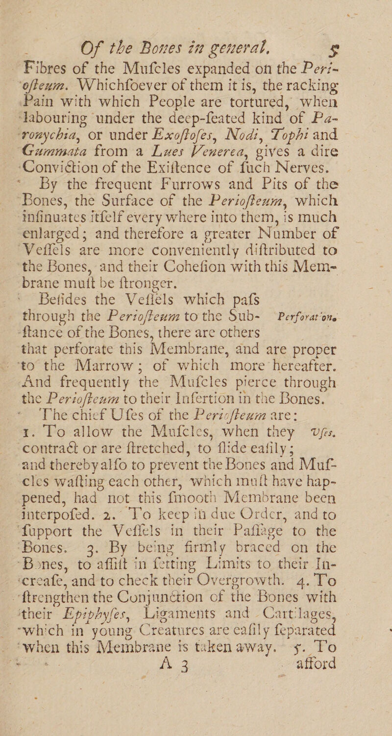 Fibres of the Mufcles expanded on the Peri- ‘ofteum. Whichfoever of them it is, the racking ‘Pain with which People are tortured, when ‘labouring under the deep-feated kind of Pa- ‘ronychia, or under Exoffofes, Nodi, Tophi and Gummata from a Lues Venerea, gives a dire ‘Conviction of the Exiitence of fuch Nerves. | * By the frequent Furrows and Pits of the ‘Bones, the Surface of the Perioffexm, which ‘tnfinuates itfelf every where into them, is much enlarged; and therefore a greater Number of ‘Veffels are more conveniently diftributed to the Bones, and their Cohefion with this Mem- brane mutt be f{tronger. ' Betides the Vefiels which pafs through the Perzoffeum tothe Sub- Perforat‘one -ftlance of the Bones, there are others , that perforate this Membrane, and are proper ‘to the Marrow; of which more hereafter. And frequently the Mufcles pierce through the Perioffewm to their Infertion in the Bones. The chief Ufes of the Pericfteum are: 1. To allow the Mnuicles, when they vfs. contract or are ftretched, ‘to flide eafily ; and therebyalfo to prevent the Bones and Muf- cles wafting each other, which muit have hap- pened, had not this fmooth Membrane been interpofed. 2.° To keep it due Ordcr, and to ‘fupport the Veflels in their Pafiage to the ‘Bones. 3. By being firmly braced on the ‘Bones, to affitt in fetting Limits to their In- ‘creafe, and to check their Overgrowth. 4. To _-ftrengthen the Conjunction of the Bones with ‘their Epzphyfes, Ligaments and Cart‘lages, _ which in young Creatures are eafily feparated _ ‘when this Membrane ts taken away. ys. To tea 3 ae. . afford ya