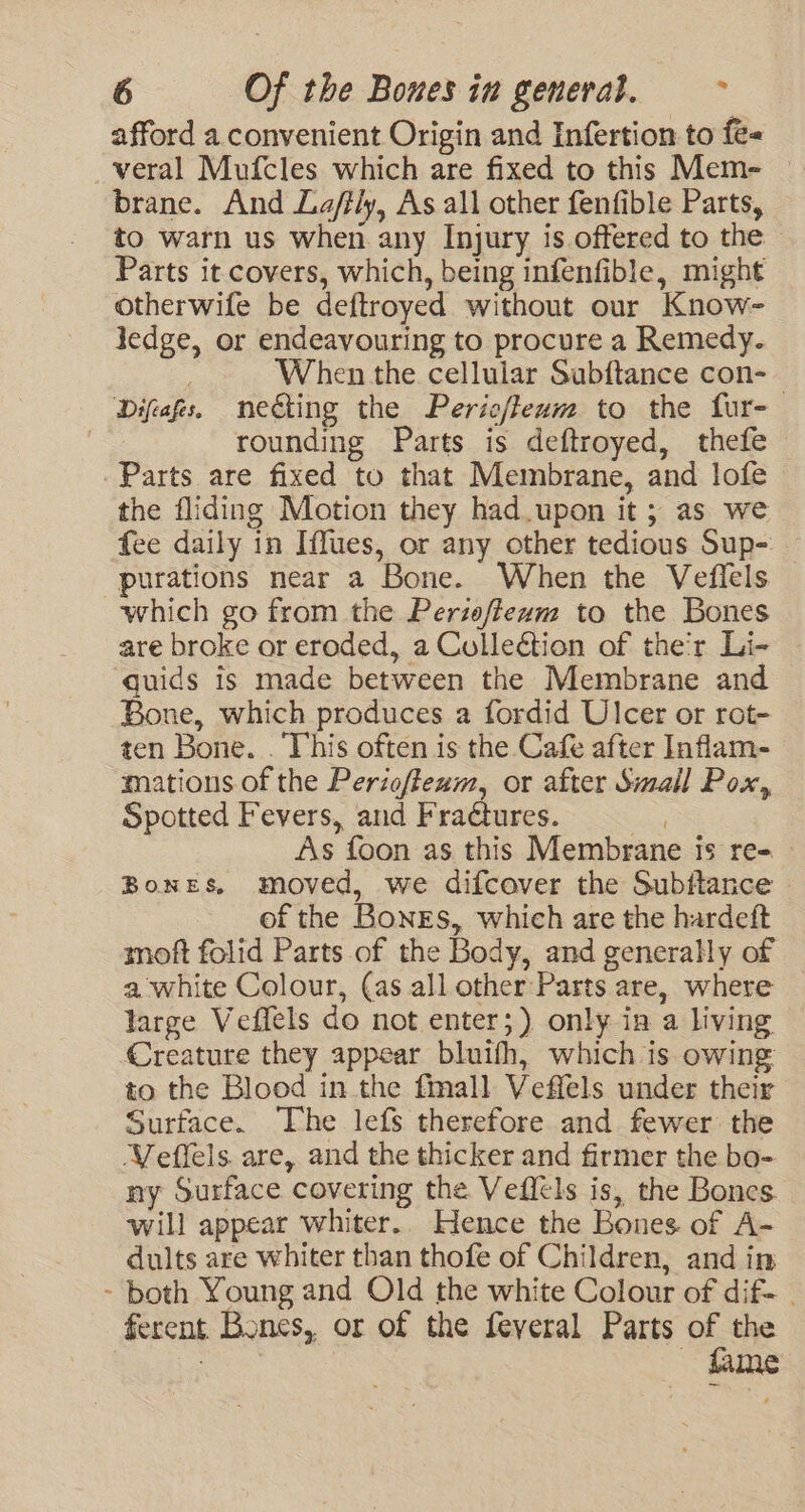 afford a convenient Origin and Infertion to fe- veral Mufcles which are fixed to this Mem- brane. And La/fly, As all other fenfible Parts, to warn us when any Injury is offered to the Parts it covers, which, being infenfible, might otherwife be deftroyed without our Know- ledge, or endeavouring to procure a Remedy. When the cellular Subftance con-— Difeafs. necting the Peric/leam to the fur- | rounding Parts is deftroyed, thefe Parts are fixed to that Membrane, and lofe the fliding Motion they had.upon it; as we fee daily in Iffues, or any other tedious Sup- purations near a Bone. When the Veflels which go from the Periofiexm to the Bones are broke or eroded, a Collection of the'r Li- quids is made between the Membrane and | Bone, which produces a fordid Ulcer or rot- ten Bone. . This often is the Cafe after Inflam- mations of the Periof/feum, or after Small Pox, Spotted Fevers, and Fraétures. As foon as this Membrane Is re- Bones, moved, we difcover the Subftance of the Bones, which are the hardeft moft folid Parts of the Body, and generally of a white Colour, (as all other Parts are, where large Vefiels do not enter;) only in a living Creature they appear bluifh, which is owing to the Blood in the fmall Veffels under their Surface. The lefs therefore and fewer the Veflels. are, and the thicker and firmer the bo- ny Surface covering the Veffels is, the Bones. will appear whiter. Hence the Bones of A- dults are whiter than thofe of Children, and in - both Young and Old the white Colour of dif- . ferent Bones, or of the feyeral Parts of the 7 fame