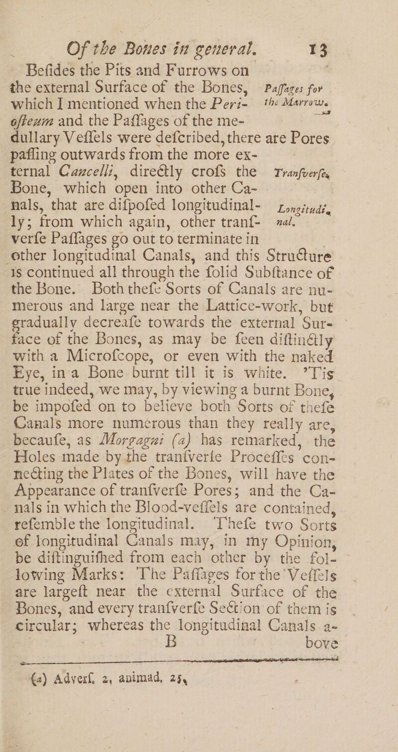 v Befides the Pits and Furrows on the external Surface of the Bones, Paffazes for which ] mentioned when the Peri- the Marrow. ofteum and the Paflages of the me- - dullary Veflels were defcribed, there are Pores pafling outwards from the more ex- ternal Cawcell:, dire€tly crofs the Tranfverfe Bone, which open into other Ca- : : Longitudt. ly; from which again, other tranf- al. verfe Paffages go out to terminate in is continued all through the folid Subftance of the Bone. Both thefe Sorts of Canals are nu- merous and large near the Lattice-work, but eradually decreafe towards the external Sur- face of the Bones, as may be {een diftinétly with a Microfcope, or even with the naked Eye, ina Bone burnt till it is white. ’Tis. true indeed, we may, by viewing a burnt Bone, be impofed on to believe both Sorts of thefe Canals more numerous than they really are, becaufe, as Morgagui (a) has remarked, the Holes made bythe tranfverle Proceffes con- necting the Plates of the Bones, will have the Appearance of tranfverfe Pores; and the Ca- nals in which the Blood-veffels are contained, refemble the longitudinal. Thefe two Sorts ef longitudinal Canals may, in my Opinion, be diftinguifhed from each other by the fol- — lowing Marks: The Paffages forthe 'Veffels are largeft near the external Surface of the Bones, and every tranfverfe Section of them is circular; whereas the longitudinal Canals a- ; | B bove {a) Adverf, 2. apimad, 25,