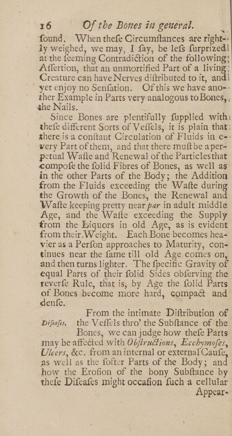 found, When thefe Circumftances are right-- ly weighed, we may, I fay, be lefs furprized! at the feeming Contradiction of the following: Affertion, that an unmortified Part of a living; Creature can have Nerves diftributed to it, and! ' yet enjoy no Senfation. Ofthis we have ano-: ther Example in Parts very analogous to Bones, , the Nails. Since Bones are plentifully fupplied with: thefe different Sorts of Vefiels, it is plain that: there is a conftant Circulation of Fluids in e=: wery Part of them, and that there muftbe aper- petual Wafte and Renewal of the Particlesthat compote the folid Fibres of Bones, as well as in the other Parts of the Body; the Addition from the Fluids exceeding the Wafte during the Growth of the Bones, the Renewal and Watte keeping pretty near par in adult middle Age, and the Waite exceeding the Supply from the Liquors in old Age, as is evident from their, Weight. Each Bone becomes hea- vier as a Perfon approaches to Maturity, con- tinues near the fame till old Age comes on, and then turns lighter. The f{pecific Gravity of equal Parts of their folid Sides obferving the reverfe Rule, that is, by Age the folid Parts of Bones become more hard, compact and dente. From the intimate Diftribution of Difeafes. the Veffels thro’ the Subftance of the Bones, we can judge how thefe Parts may be affected with Obffructious, Ecchymofes, Ulcers, &amp;c. from an internal or external Caufe, as well as the fofter Parts of the Body; and- how the Erofion of the bony Subftance by thee Difeafes might occafion fuch a cellular Appear-