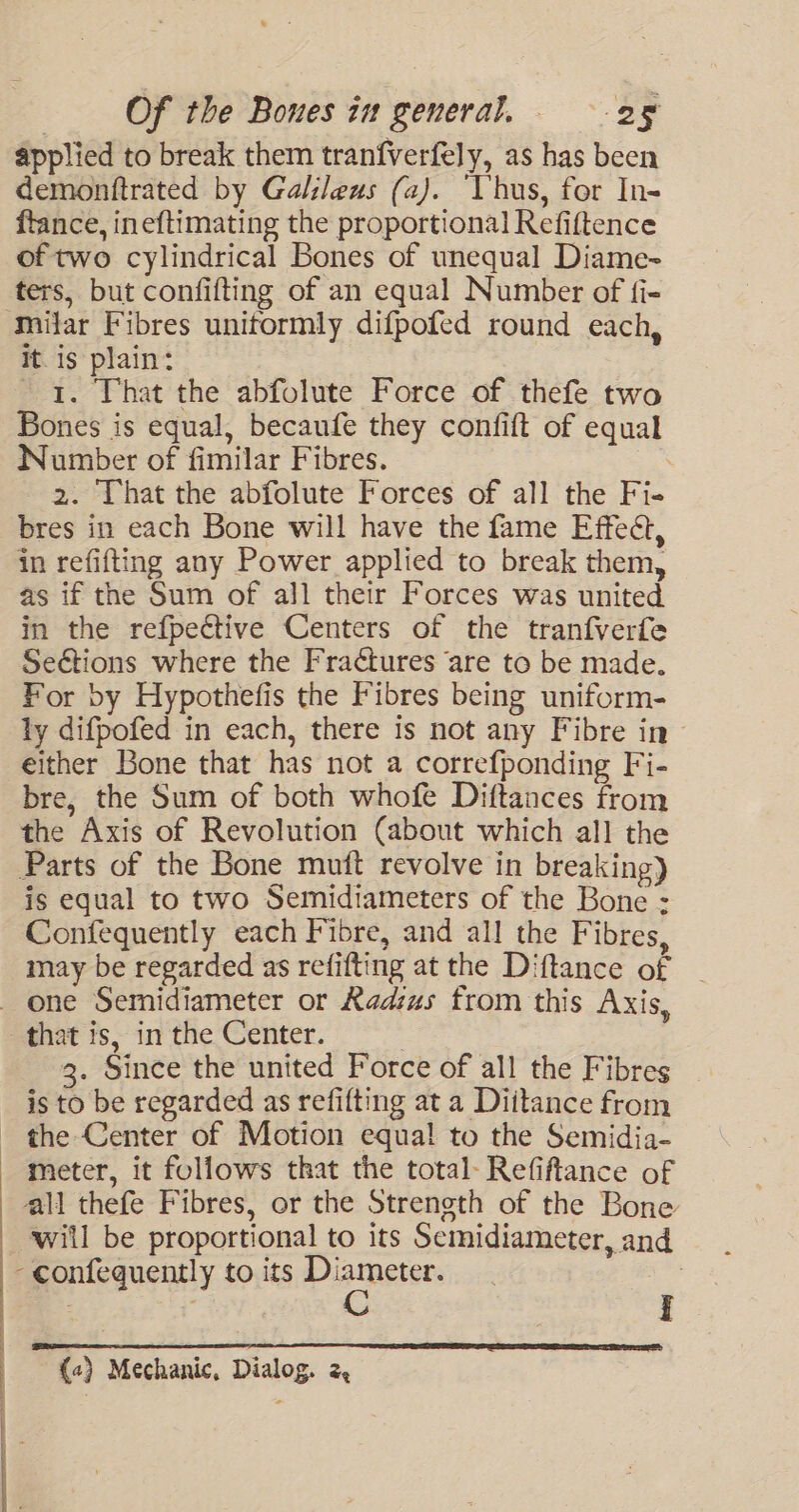 applied to break them tranfverfely, as has been demonftrated by Galileus (a). ‘Vhus, for In- ftance, ineftimating the proportional Refiftence of two cylindrical Bones of unequal Diame- ters, but confifting of an equal Number of fi- Milar Fibres uniformly difpofed round each, it. is plain: 1. That the abfolute Force of thefe two Bones is equal, becaufe they confift of equal Number of fimilar Fibres. | 2. That the abfolute Forces of all the Fi- bres in each Bone will have the fame Effeét, in refifting any Power applied to break them, as if the Sum of all their Forces was united in the refpective Centers of the tranfverfe Seétions where the Fractures are to be made. For by Hypothefis the Fibres being uniform- ly difpofed in each, there is not any Fibre in either Bone that has not a correfponding Fi- bre, the Sum of both whofe Diftances from the Axis of Revolution (about which all the Parts of the Bone muft revolve in breaking) is equal to two Semidiameters of the Bone : Confequently each Fibre, and all the Fibres, may be regarded as refifting at the Diftance of _ 3. Since the united Force of all the Fibres is to be regarded as refifting at a Diitance from ————“€- ; all thefe Fibres, or the Strength of the Bone will be proportional to its Semidiameter, and -confequently to its Diameter. : {«) Mechanic, Dialog. 2,