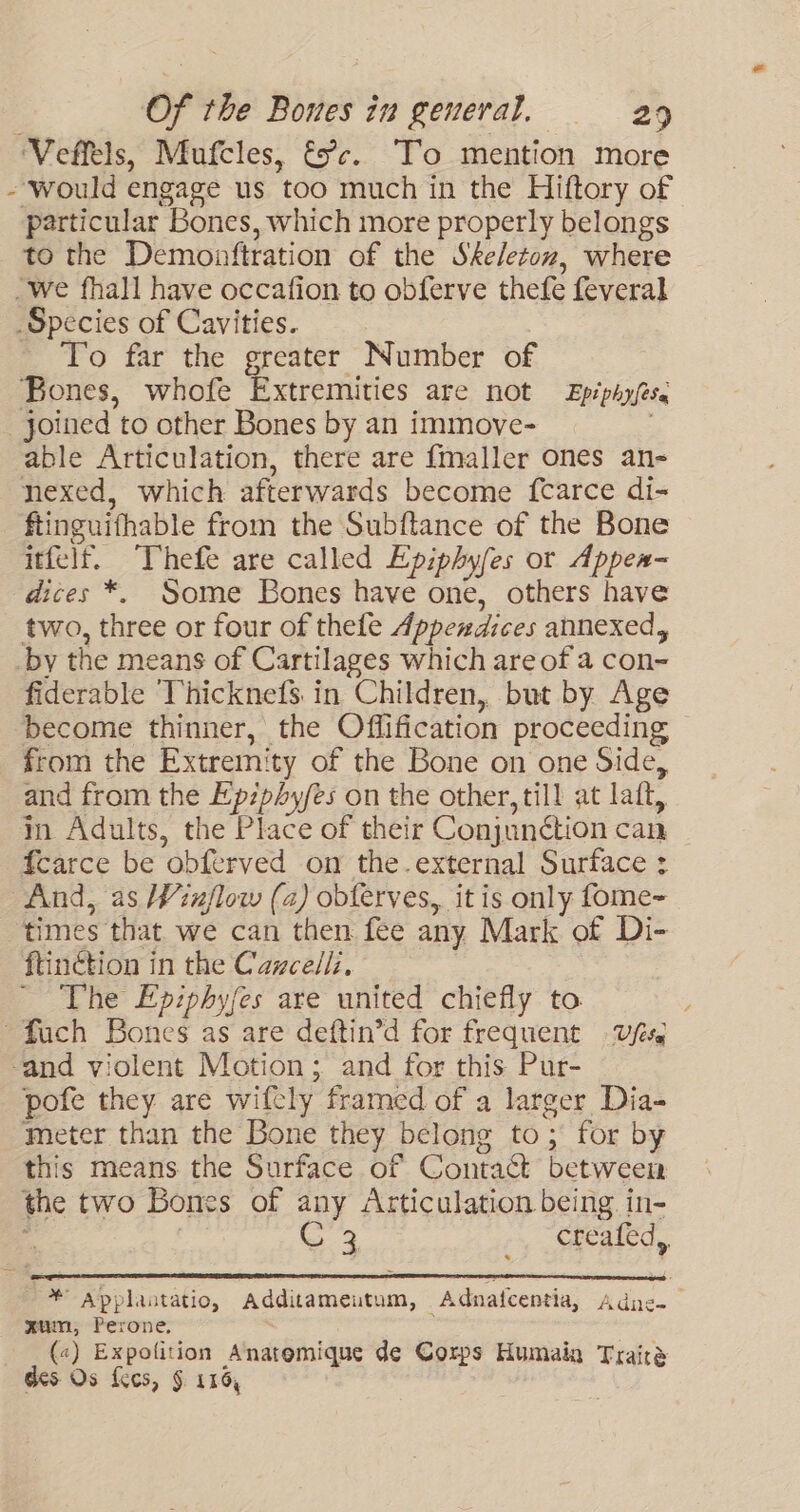 ‘Veffels, Mufcles, &amp;c¢. To mention more - Would engage us too much in the Hiftory of particular Bones, which more properly belongs to the Demoatftration of the Skeleton, where _We fhall have occafion to obferve thefe feveral Species of Cavities. To far the greater Number of Bones, whofe Extremities are not Epéphyfese joined to other Bones by an immove- ? able Articulation, there are {maller ones an- nexed, which afterwards become {carce di- ftinguifhable from the Subftance of the Bone itfelf. Thefe are called Epiphyfes or Appea- dices *. Some Bones have one, others have two, three or four of thefe Appendices annexed, by the means of Cartilages which are of a con- fiderable Thicknefs in Children, but by Age become thinner, the Offification proceeding from the Extremity of the Bone on one Side, and from the Ep:phy/es on the other, till at laft, in Adults, the Place of their Conjunétion can fcarce be obferved on the.external Surface : And, as inflow (2) obferves, it is only fome- times that we can then fee any Mark of Di- ftinction in the Cazcelli. The Epiphyfes are united chiefly to. ~fuch Bones as are deftin’d for frequent Ufs -and violent Motion; and for this Pur- pofe they are wifcly framed of a larger Dia- meter than the Bone they belong to; for by this means the Surface of Contact between the two Bones of any Articulation being in- , G3 -, Gkeated, * Applantatio, Additameutum, _Adnatcentia, Adne-_ zum, Perone. (&lt;) Expofition Anatemique de Corps Humain Traire des Os {ces, § 116,