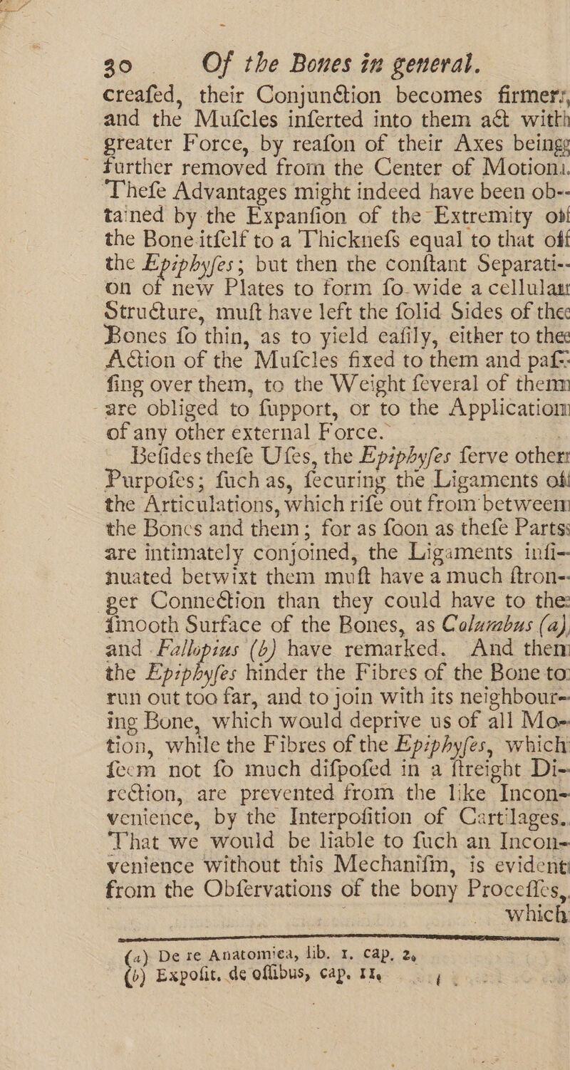 creafed, their Conjunétion becomes firmer‘, and the Mufcles inferted into them act witth greater Force, by reafon of their Axes beingg - further removed from the Center of Motioni. Thefe Advantages might indeed have been ob-- tained by the Expanfion of the Extremity ob! the Bone.itfelf to a Thicknefs equal to that off the Epiphyfes; but then the conftant Separati-- on of new Plates to form fo. wide a cellulam Structure, mutt have left the folid Sides of the Bones fo thin, as to yield eafily, either to the Action of the Mufcles fixed to them and pat fing over them, to the Weight feveral of thenm -are obliged to fupport, or to the Applicatiom of any other external Force. aS Betfides thefe Ufes, the Epiphy/es ferve other Purpofes; fuch as, fecuring the Ligaments of the Articulations, which rife out from betweem the Bones and thein; for as foon as thefe Parts: are intimately conjoined, the Ligaments infi- nuated betwixt them muft have a much ftron-. ger Connection than they could have to the: {mooth Surface of the Bones, as Columbus (a), and .Fallopius (6) bave remarked. And them the Ep:phyfes hinder the Fibres of the Bone to: run out too far, and to join with its neighbour- ing Bone, which would deprive us of all Mo- tion, while the Fibres of the Ep:phy/es, which fecm not fo much difpofed in a ftreight Di- rcction, are prevented from the like Incon- venience, by the Interpofition of Cartilages.. That we would be liable to fuch an Incon- venience without this Mechanifin, is evident from the Obfervations of the bony Procefies,. 3 | which (2) De te Anatomiea, lib. 1, cap, 2, (&gt;) Expolit, de oflibus, cap. Iq i