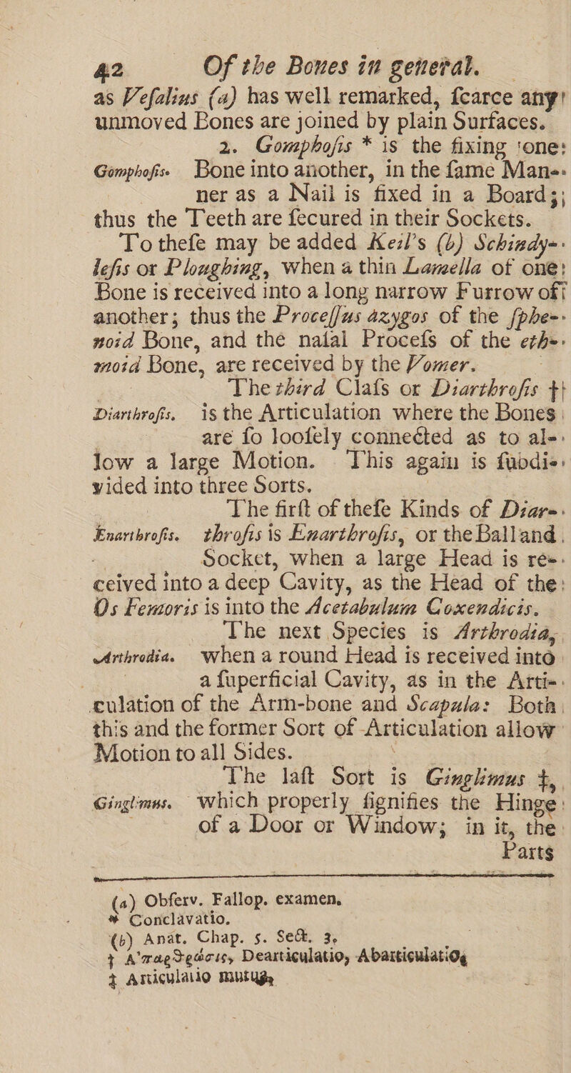 as Vefalius (a) has well remarked, fearce any! unmoved Bones are joined by plain Surfaces. 2. Gomphojis * is the fixing ‘one: Gomphofiss Bone into another, in the fame Man-- ner as a Nail is fixed in a Board;; thus the Teeth are fecured in their Sockets. To thefe may be added Keil’s (4) Schisdy-- lefis or Ploughing, when a thin Lamella of one: Bone is received into a long narrow Furrow oft another; thus the Proceff/us azygos of the [phe-- noid Bone, and the nalal Procefs of the eth-: moid Bone, are received by the Vomer. The third Clafs or Diarthrofis +t} Diarthrofs. isthe Articulation where the Bones | | are fo loolely connected as to al-: low a large Motion. This again is fuodi«: vided into three Sorts. | sacks | The firft of thefe Kinds of Dzar-: Enarthrofs. throfisis Exarthrofis, or the Balland, Socket, when a large Head is re». ceived into a deep Cavity, as the Head of the: Os Femoris is into the Acetabulum Coxendicis. The next Species is Arthrodia, Arthrodia. Whena round Head is received intd : a fuperficial Cavity, as in the Arti-. ulation of the Arm-bone and Scapala: Both. this and the former Sort of Articulation allow Motion toall Sides. : The laft Sort is Gingkmus $,. Ginglimns. which properly fignifies the Hinge: : of a Door or Window; in it, the. Parts (a) Obferv. Fallop. examen, * Conclavatio, (6) Anat. Chap. s. Se&amp;. 3, oS + A'ragtedcis, Dearticulatio, Abarticulatiog + Aniculalio mutyg,