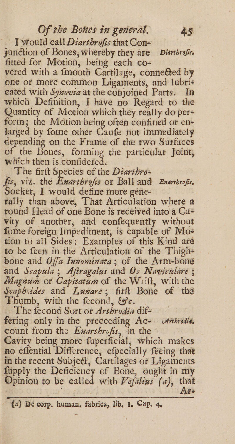 - J} would call Diarthrofis that Con- yonction of Bones, whereby they are Diarthrafis. fitted for Motion, being each co- vered with a {mooth Cartilage, conneéted by one or more common Ligaments, and lubri- cated with Syzovza at the conjoined Parts. In which Definition, I have no Regard to the Quantity of Motion which they really do per= form; the Motion being often confined or en- larged by fome other Caufe not immediately depending on the Frame of the two Surfaces of the Bones, forming the particular Joint, which then is confidered. _ The firft Species of the Diarthro= fis, viz. the Exarthrofis or Ball and Enarthrofis. Socket, I would define more géne- i tally than above, That Articulation where a round Head of one Bone is received into a Ga- vity of another, and confequently without fome foreign Impediment, is capable of Mo- tion to all Sides: Examples of this Kind are to be feen in the Articulation of the Thigh- bone and Offa Innominata; of the Arm-boné and Scapula; Aftragalus and Os Naviczlare ; Magnum or Capitatum of the Wrift, with the Scaphiides and Lunare; firft Bone of thé Thumb, with the fecond, és’c. The fecond Sort or Arthrodia dif- fering only in the preceeding Ac- ithrodias count from the Exarthrofis, in the Cavity being more fuperficial, which makes no effential Difference, efpecially feeing that in the recent Subject, Cartilages or Ligaments fupply the Deficiency of Bone, ought in my Opinion to be called with Vefalins (a), ye f : 3 VFPe {4) De corp. human, fabrica, lib, 1, Cap. 4,