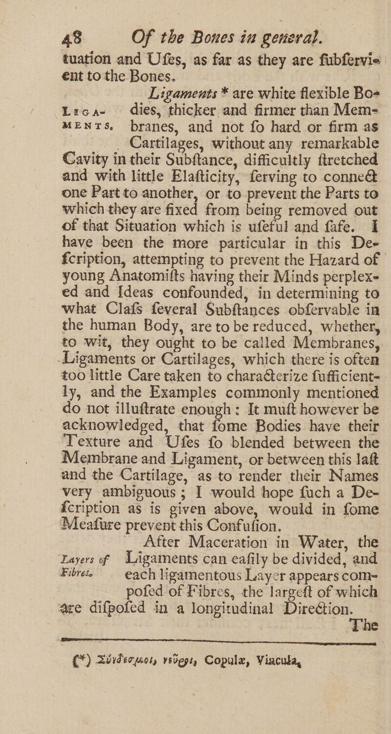 tuation and Ufes, as far as they are fubfervie ent to the Bones. Ligaments * are white flexible Bo- ‘Lirca- dies, thicker and firmer than Mem- MENTS. branes, and not fo hard or firm as _. Cartilages, without any remarkable Cavity in their Subftance, difficultly ftretched and with little Elafticity, ferving to conne&amp; one Part to another, or to prevent the Parts to which they are fixed from being removed out of that Situation which is ufeful and fafe. I have been the more particular in this De- fcription, attempting to prevent the Hazard of | young Anatomifts having their Minds perplex- ed and Ideas confounded, in determining to what Clafs feveral Subftances obfervable in the human Body, are to be reduced, whether, to wit, they ought to be called Membranes, -Ligaments or Cartilages, which there is often too little Care taken to characterize fufficient- ly, and the Examples commonly mentioned do not illuftrate enough: It muft however be acknowledged, that fome Bodies have their Texture and Ufes fo blended between the Membrane and Ligament, or between this laft and the Cartilage, as to render their Names very ambiguous ; I would hope fuch a De- {cription as is given above, would in fome Meafure prevent this Confufion. % _ After Maceration in Water, the Layers of Ligaments can eafily be divided, and Fibres each ligamentous Layer appears com~= pofed of Fibres, the largeft of which are difpofed in a longitudinal eT as (*) Xdiderpeor, vstege, Copule, Viacula,