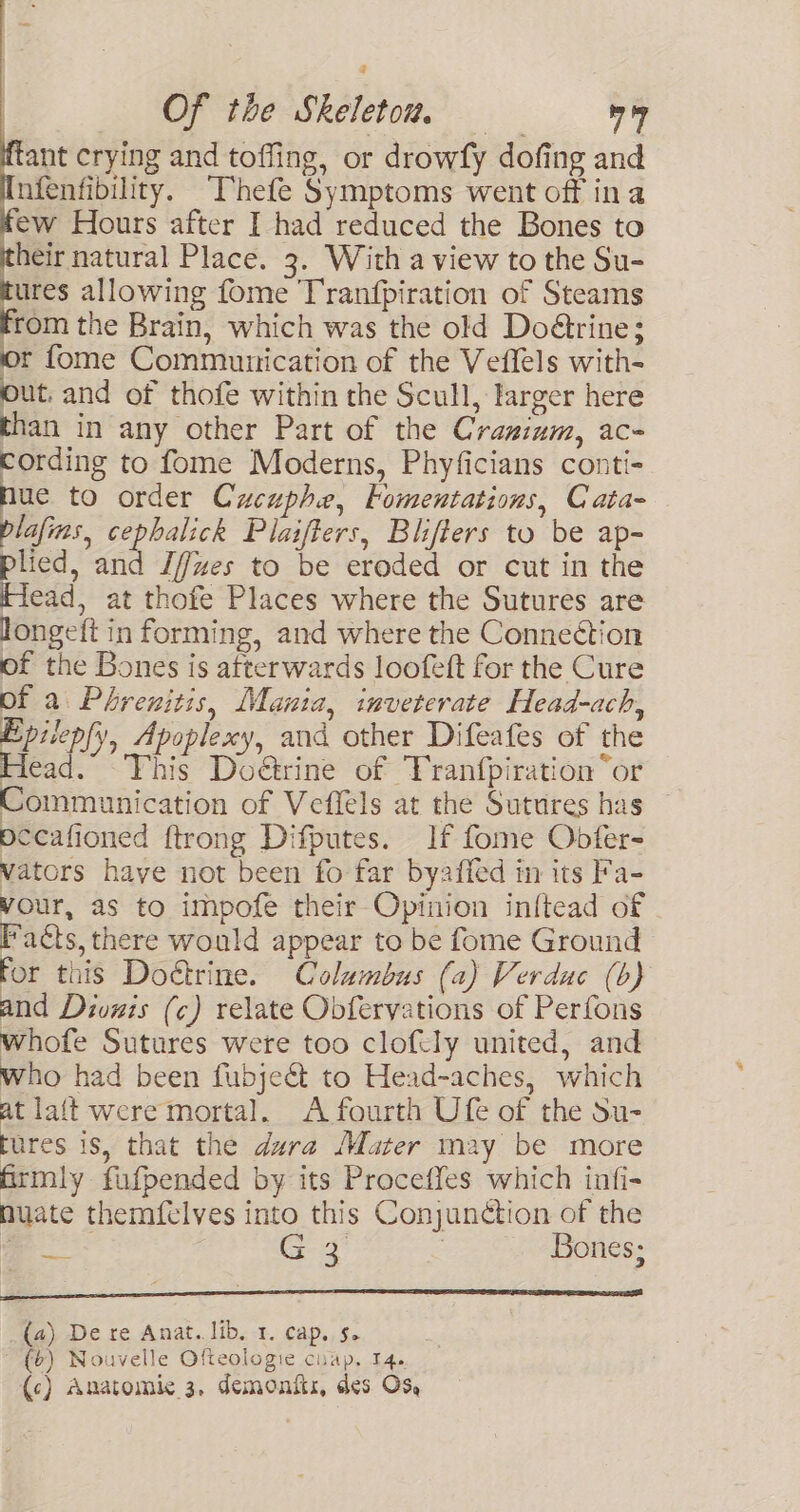 ant crying and toffing, or drowfy dofing and nfenfibility. Thefe Symptoms went off ina ew Hours after I had reduced the Bones to heir natural Place. 3. With a view to the Su- ures allowing fome Tranfpiration of Steams from the Brain, which was the old Doétrine; or fome Communication of the Veffels with- out, and of thofe within the Scull, larger here than in any other Part of the Crasium, ac- i to fome Moderns, Phyficians conti- Nue to order Cucuphe, Fomentations, Cata- lafias, cephalick Plaifters, Blifters to be ap- plied, and J/fues to be eroded or cut in the Head, at thofe Places where the Sutures are longeft in forming, and where the Connection of the Bones is afterwards loofeft for the Cure of a Phrenitis, Mania, inveterate Head-ach, Epilep(y, Apoplexy, aud other Difeafes of the Head. This Doétrine of Franfpiration “or Communication of Veffels at the Sutures has pecafioned {trong Difputes. If fome Obdfer- vators have not been fo far byaffed in its Fa- vour, as to impofe their Opinion inftead of Facts, there would appear to be fome Ground For this Doétrine. Columbus (a) Verduc (b) and Divnis (c) relate Obfervations of Perfons whofe Sutures were too clofily united, and who had been fubjeét to Head-aches, which at lait were mortal. A fourth Ufe of the Su- tures is, that the dura Mater may be more firmly fifpended by its Proceffes which infi- nuate themfelves into this Conjunction of the . G4 | Bones; (a) De re Anat. lib. 1. cap, 5. (6) Nouvelle Ofteologie ciap, 14.