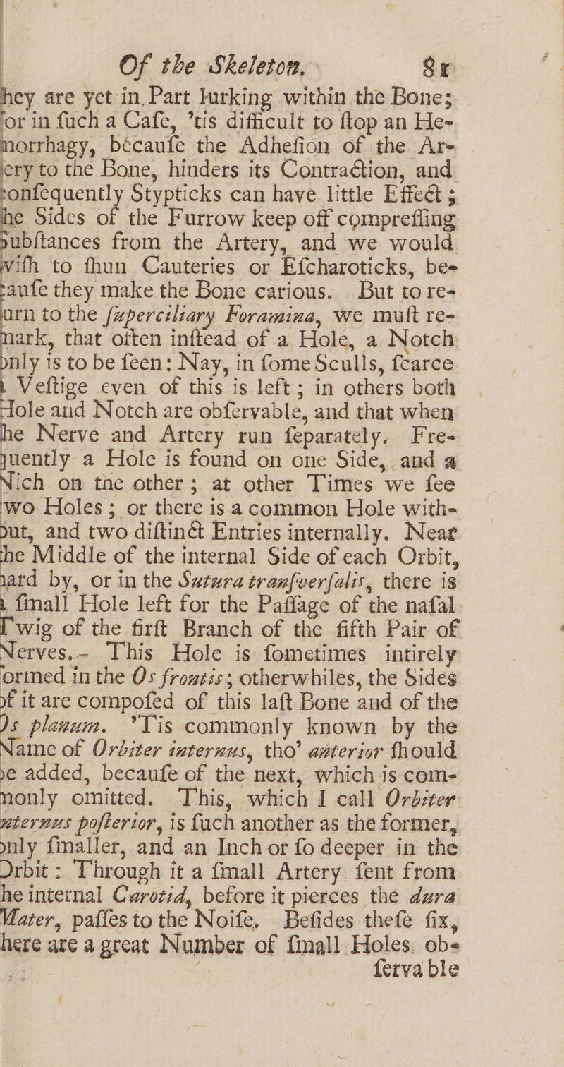 iey are yet in. Part lurking within the Bone; or in fuch a Cafe, ’tis difficult to ftop an He- morrhagy, becaufe the Adhefion of the Ar- ery to the Bone, hinders its Contraction, and ronfequently Stypticks can have little Effect ; he Sides of the Furrow keep off comprefling pubftances from the Artery, and we would with to fhun Cauteries or Efcharoticks, be- paufe they make the Bone carious. But to re- arn to the fzpercilzary Foramina, we mutt re- nark, that often inftead of a Hole, a Notch nly is to be feen: Nay, in fome Sculls, fcarce | Veftige even of this is left; in others both ‘ole and Notch are obfervable, and that when he Nerve and Artery run feparately. Fre- quently a Hole is found on one Side, and a Nich on the other; at other Times we fee ‘wo Holes ; or there is a common Hole with- but, and two diftinG Entries internally. Near he Middle of the internal Side of each Orbit, uard by, or in the Sutura tran{ver{alis, there is i finall Hole left for the Paflage of the nafal [wig of the firft Branch of the fifth Pair of Nerves.- This Hole is fometimes intirely orined in the Os frozsis; otherwhiles, the Sides f it are compofed of this laft Bone and of the )s planum. °’Tis commonly known by the Name of Orbiter internus, tho’ anterior fhould ye added, becaufe of the next, which is com- nonly omitted. This, which I call Ord:ter nternus poftertor, is fach another as the former,, ynly {maller, and an Inch or fo deeper in the Drbit : Through it a fmall Artery fent from he internal Carotid, before it pierces the dura Vater, patfes to the Noife, Befides thefe fix, here are a great Number of finall Holes. ob- a - | ferva ble