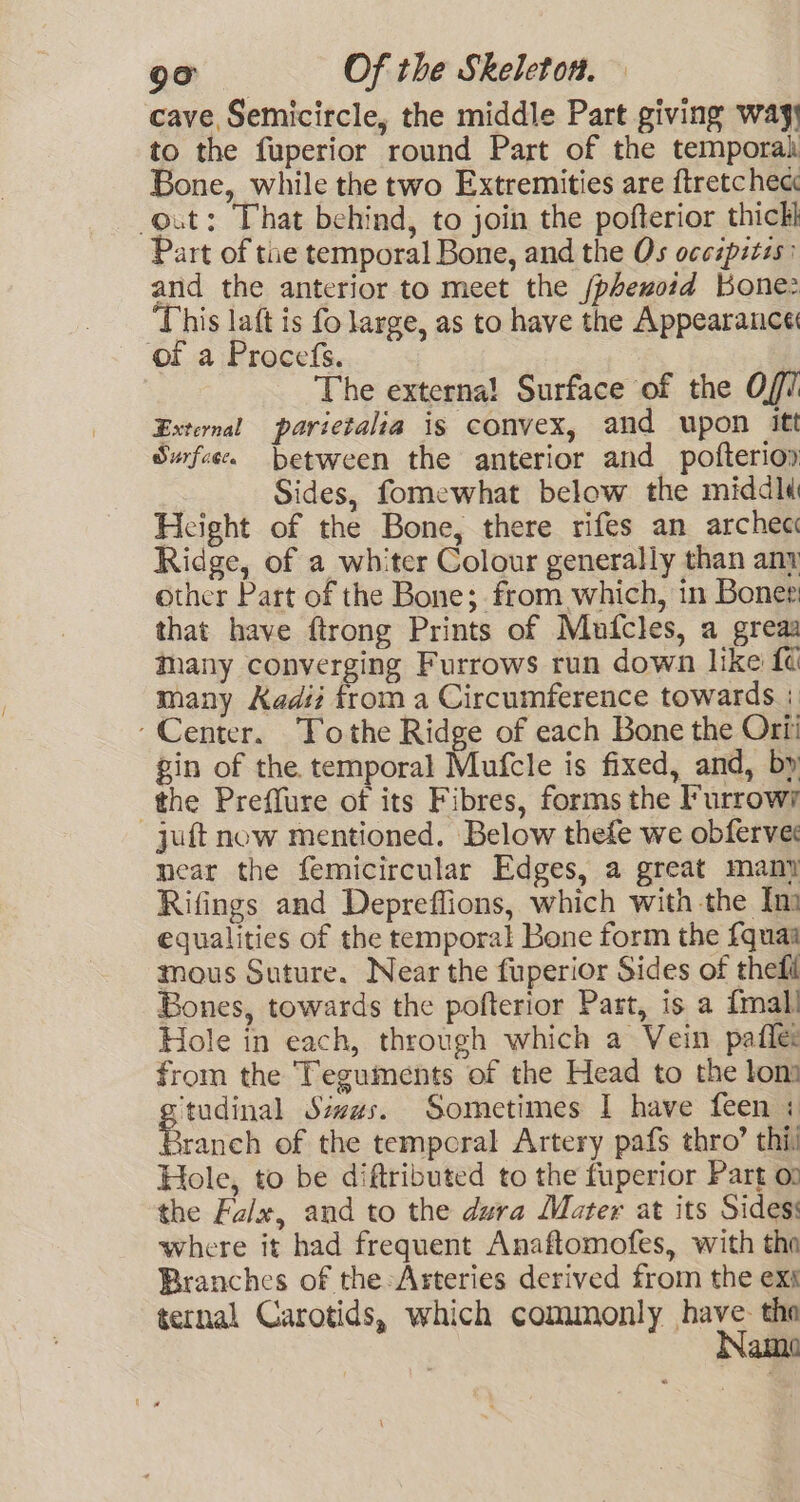 cave Semicircle, the middle Part giving way to the fuperior round Part of the temporah Bone, while the two Extremities are ftretchec out: That behind, to join the pofterior thick Part of tue temporal Bone, and the Os occipitis: and the anterior to meet the /phezoid Kone: ‘This laft is fo large, as to have the Appearance of a Procefs. , The externa! Surface of the O// External parietalia is convex, and upon itt Swfee. between the anterior and pofteriop Sides, fomewhat below the middld Height of the Bone, there rifes an archec Ridge, of a whiter Colour generally than any other Part of the Bone; from which, in Boner that have ftrong Prints of Mufcles, a greaa thany converging Furrows run down like {¢ many Kadi from a Circumference towards + ‘Center. ‘Tothe Ridge of each Bone the Ori gin of the temporal Mufcle is fixed, and, by the Preffure of its Fibres, forms the Furrowr juft now mentioned. Below thefe we obferves mear the femicircular Edges, a great many Rifings and Depreffions, which with the Im equalities of the temporal Bone form the {quae mous Suture. Near the fuperior Sides of theft Bones, towards the pofterior Part, is a {mall Hole in each, through which a Vein pafle: from the Teguments of the Head to the lon® ‘tudinal Sizes. Sometimes I have feen + ranch of the temporal Artery pafs thro’ thi) Hole, to be diftributed to the fuperior Part on the Falx, and to the dura Mater at its Sides: where it had frequent Anaftomofes, with the Branches of the:Arteries derived from the exs ternal Carotids, which commonly have. tho Name