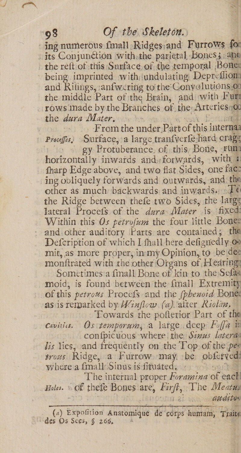 _ ing numerous {mall -Ridges:and Furrows foc its Conjunétion with.the parietal Bones 5; ane - the reft of this Surface. of the temporal Bones being imprinted with undulating Deprefliom and Ritings, anfwering to the Cenyelutions.00 the middle Part of the Brain, and with Putt ‘rows made by the Branches of the: Arteriesot the dura Mater, 0» © «sak PSR | From the under Part of this internaa - Proceffts) Surface, a large tranfverfe hard erage Les gy Protuberance. of this, Bone, rum horizontally inwatds and, forwards, with 4 fharp Edge above, and two flat Sides, one fae: ing obliquely forwards and outwards, and the other as much: backwards and inwards. 2 the Ridge between thefe two Sides, the large lateral Procefs of the dura Mater is fixed: Within this Os petrofum the four little Boner and.other auditory Parts are contained; tha Defcription of which I fhall here defignedly oo mit, aS more proper, in-smy Opinion, to be dee monftrated with the other Organs of Hearing: Sometimes'a fall Bone of kin to the Sefaa moid, is found between the fall Extremity of this petrows Procets and the (phexoid Bones as isremarked by Wiuflow (a) aiter Kzolaw, — | Towards the pofterior Part of tha Cavities. Os temporum, a large deep Puffa ih _conf{picuous where | the: Sazus lateras lis lies, and frequently on the Top of the pee -trous Ridge, a Furrow.-may, -be obferved? where a (mall Sinus is-fituated, - so The internal proper Foramina of each! Holes. «Of thefe Bones are, Eirf?, The Meatuy &gt; e901) pDotay21 . Guditor (2) Expofition Anatomique de corps humiain, Traite