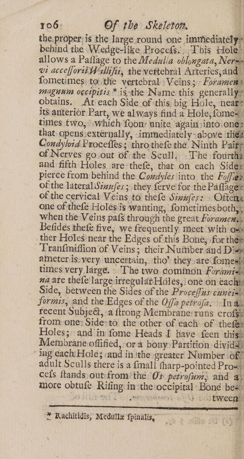 the.proper;is the Jange round one immiediately? behind the. Wedge-like. Procefs.,.This tole: allows a Pailage to the Medulia oblongata, Nera vi acceffortiWsllifia, thé vertebral Arteries,and . fometimes: to: the vertebral Veins; » Foramen: magnum ogcipitis * is the Name this generally? obtains. At each Side ofthis, big Hole, neart its anterior Part, we always find a Hole, fomes times two,’ which foom unite again:into.one: that opens iextérnally, -immediately above thes Condyloid Proceffes; throthefe the Ninth Pairs of Nerves go.out of the Scull, The fourtha and fifth Holes are thefé, that on each Sidey pierce from behind the Covdyles into the Foffe@r of the lateral Sizu/es ; they ferve for the Paflagex of the cervical Veins to thefe Sivufes: . Oftema one of thefé Holes is wanting, fometimesboth,, when the Veins pafs through the great Foramen,. Befides thefe five, we frequently. meet with om ther Holes'near the Edges of this Bone, for thes ‘Tranfiniffion of Veins; their Number and Die ameter is:very uncertain, tho’ they are fomes) times very large. - The two common Foramie: wa ate thefe large irregulat Hales,) one on eachiy _ Side, between the Sides of the Procefius cuneie. formis, and the:Edges of the O//2 petrofa, In an recent Subject, :a ftrong Membrane:runs crof$y from one: Side: to the other of each of thefe: Holes; and in fome Heads I have: feen thisl: Membrane offified, ora bony Partition dividd: “ing each; Hole; and in ithe greater Number of” adult Sculls there is a {mall tharp-pointed Pro«. cefs ftands out: fromthe. Os petrofum, and a. more obtufe Rifing in the occipital Bond bes aged DS sey qodenss-o 4) os) Beneege A TTY SITET CIOS ‘* Rachitidis, Medullz fpinalis.” .#