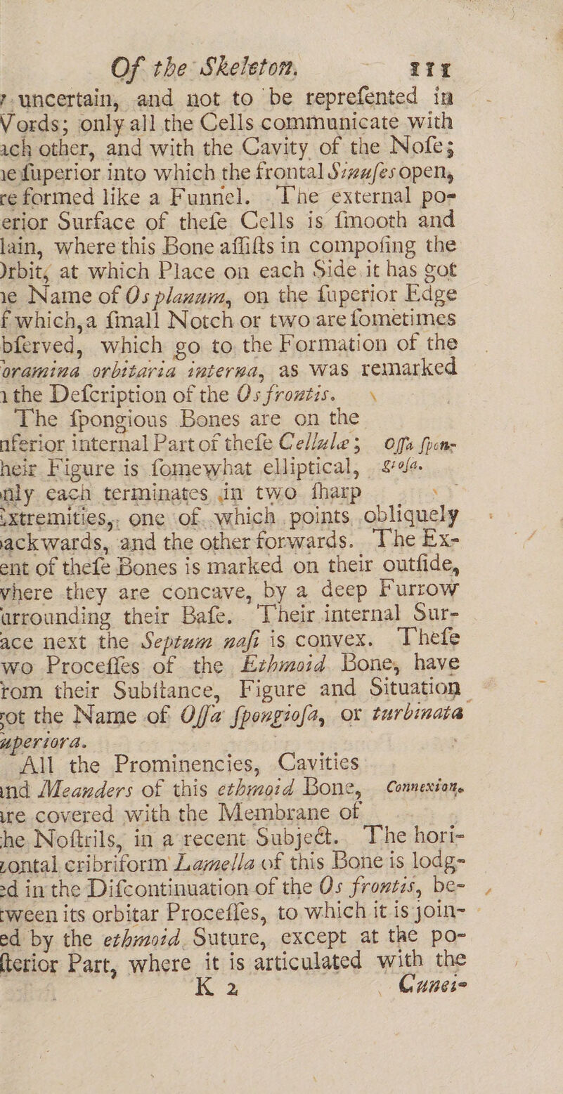 runcertain, and not to be reprefented in Vords; only all the Cells communicate with ach other, and with the Cavity of the Nofe; ye fuperior into which the frontal S:zu/es open, reformed like a Funnel. The external po- erior Surface of thefe Cells is fmooth and lain, where this Bone aflifts in compofing the Jrbit; at which Place on each Side it has got 1¢ Name of Os plazam, on the fuperior Edge f which,a fimall Notch or twoare fometimes bferved, which go to. the Formation of the oramina orbitaria interwa, as was remarked 1the Defcription of the Osfroztis. — \ The fpongious Bones are on the nferior internal Partof thefe Cellule; offs foon- heir Figure is fomewhat elliptical, £4 nly each terminates in two fharp : sxtremities,. one of..which points, obliquely ackwards, and the otherforwards. he Ex- ent of thefe Bones is marked on their outfide, vhere they are concave, by a deep Furrow urrounding their Bafe. ‘Vheir internal Sur- ace next the Septum nafi is convex. ‘Thefe wo Procefies of the Ezhmoid Bone, have rom their Subitance, Figure and Situation rot the Name of Offa fpongiofa, or turbinata yperiora. . ; All the Prominencies, Cavities ind Meanders of this ethmo:d Bone, Connexion. ire covered with the Membrane of | he Noftrils, in a recent Subjeét.. The hori- pontal cribriform Lamella of this Bone is lodg- -d in the Difcontinuation of the Os frontis, be- ‘ween its orbitar Proceffes, to which it is yoin- - ed by the ethmord. Suture, except at the po- terior Part, where it is articulated with the