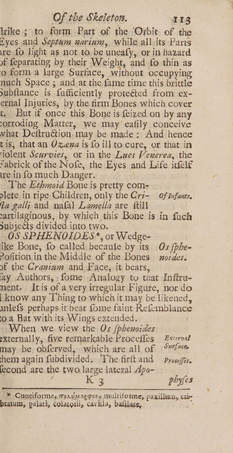 trike ; to form Part of the ‘Orbit. of the tyes and Septum uarium, while all-its Parts ire fo light as not to-be uneafy, or in hazard of feparating by their Weight, and fo thin as o form a large Surface, without occupying nuch Space ; and at the fame time this brittle subitance is fufficiently protected from ex- eral Injuries, by the firm Bones which cover t. But if once this Bone is feized on by any -orroding Matter, we may eafily conceive what Deftruction, may be made: And hence tis, that an Ozeza is fo ill to cure, or that in tolent Scurvies, or in the Lawes Vexerea, the “abrick of the Nofe, the Eyes and Life itkelf ire in fo much Danger. ; The Ethmoid Bone is pretty com- dlete.in ripe Children, only the Crz- of Infants, fa gall; and nafa! Lamella are {till rartilaginous, by which this Bone is in fuch subjects divided into two. | OS SPHENOIDES*, or Wedge- ike Bone, fo called becaule by its Os /phe- 2ofition in the Middle of the Bones § zozdes. of the Cranium and Face, it bears, ay “vuthors,;fome Analogy to that Inftru- nent. Itis of avery irregular Figure, nor do | know any [hing to which it may be likened, unlefS perhaps it bear fome faint Refemblance o a Bat with its Wings extended.. When we view the Os /phenoides externally, five remarkable Procefles External may be obferved, which are all of S“a% hem again fubdivided. ‘Vhe firftand — Prosegis. fecond are the two large lateral Apo- 3 K 3 phyfes * Cuneiforme, rorvu oggoy» multiforme, paxillain,, cule biatum, palati, colatorii, cavilla, bafilare, ;