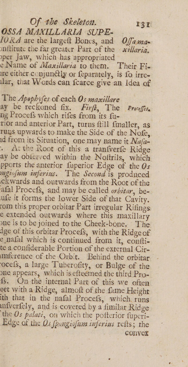 OSSA MAXILLARIA SUPE- {V&amp;A are the largeft Bones, and Offa.ma- ynititute the far greater Part of the — xzllarig, per Jaw, which has appropriated e Name of Maxillaria to them. Their Fi- ire either conjun¢tly or feparately, is fo irre- ar, that Words can {carce give an Idea of The Apephy/es of cach Os maxillare ay be reckoned fix. Firft, The Proceffes, ng Procefs which rifes from its fu- rior and anterior Part, turns {till fmaller, as ruys upwards to make the Side of the Nofe, d from its Situation, one may name it Na/a- . &lt;dActhe Root of this a tranfverfe Ridge ay be obicrved within the Noftrils, which pports the anterior fuperior Edge of the Os magiafum imferius. ‘The Secord is produced ckwards and outwards from the Root of the afal Procefs, and may be called orbitar, be- ufe it forms the lower Side of that Cavity. tom this proper orbitar Part irregular Rifings e extended outwards where this maxillary one is to be joined tothe Cheek-bone. The ige of this orbitar Procefs, with the Ridge of e nafal which is continued from it, confti- tea confiderable Portion of the external Cir- umference of the Orbit. Behind the orbitar ocefs, a large Tuberofity, or Bulge of the one appears, which isef{teémed the third Pro- fs. On the internal Part of this we often eet with a Ridge, almoft of the fame Height ith that in the nafal Procefs, which. runs unfverfely, and is covered by a fimilar Rid ge ‘the Os palati, on which the potterior fuperi- Edge of the Os {pungigfum inferius refts; the | 3 convex
