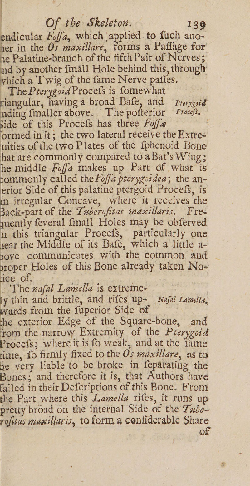 endicular Fof/, which ‘applied. to fuch ano- ver in the Os maxillare, forms a Paflage for’ e Palatine-branch of the fifth Pair of Nerves; ind by another fmall Hole behind this, through vhich a Twig of the fame Nerve pafies. , _ The Péerygoid Procefs is fomewhat 7 riangular, having a broad Bafe, and Prerygoid mding {maller above. The potterior Proce. side of this Procefs has three foffe ormed in it; the two lateral receive the Extre- nities of the two Plates of the {phenoid Bone hat are commonly compared to a Bat’s Wing ; he middle Foffa makes up Part of what is sommonly called the Foffa prerygordea; the an- erior Side of this palatine ptergoid Procefs, is un irregular Concave, where it receives the 3ack-part of the Duberofitas maxillaris. Fre- yuently feveral fimall Holes may be obferved n this triangular Procefs, particularly one year the Middle of its Bafe, which a little a- nove communicates with the common and meet Hols of this Bone already taken No- ice OF. _ The zafal Lamella is extreme- ty thin and brittle, and rifes up- Nafal Lamella, wards from the fuperior Side of | she exterior Edge of the Square-bone, and from the narrow Extremity of the Prerygoid Procefs; where it is fo weak, and at the fame rime, fo firmly fixed to the Os maxillare, as to be very liable to be broke in feparating the Bones; and therefore it is, that Authors have failed in their Defcriptions of this Bone. From the Part where this Lamella rifes, it runs up pretty broad on the internal Side of the Txbe- rofitas maxillaris, to forma cenfiderable Share : | of