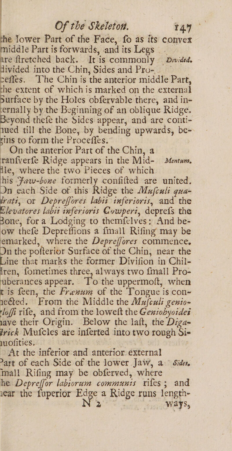 the lower Part of the Face, fo as its convex middle Part is forwards, and its Legs are firetched back. It is commonly _Dwided. divided into the Chin, Sides and Pru- ~ ceffes. ‘The Chin is the anterior middle Part, the extent of whichis marked on the external Surface by the Holes obfervable there, and in- ‘ernally by the Beginning of an oblique Ridge. Beyond thefe the Sides appear, and are conti- med till the Bone, by bending upwards, be- rins to form the Proceffes. On the anterior Part of the Chin, a ranf{verfe Ridge appears in the Mid- Mentum, die, where the two Pieces of which | his faw-bove tormerly confifted are united. Jn each Side of this Ridge the Mafculi gua- drati, or Depreffores labia inferioris, and the Elevatores labit inferioris Cuwperi, deprefs the Zone, fora Lodging to themfelves: And be- ow thefe Depreffions a fmall Rifing may be emarked, where the Depreffores commence. a the pofterior Surface of the Chin, near the Line that marks the former Divifion in Chil- iren, fometimes three, always two {mall Pro- uberances appear. ‘To the uppermoft, when t is feen, the Frexum of the Tongue is con ne€ted. From the Middle the Mafcul genio- rlofi rife, and from the lowelt the Gexzobyoidet uave their Origin. Below the laft, the Diga= lrick Mufcles are inferted into two rough Si- wuofities, | 3 | ~ At the inferior and anterior external art of each Side of the lower Jaw, a Sides, mall Rifing may be obferved, where he. Depreffor labiorum communis rifes; and iear the fuperior Edge a Ridge runs length- N 2 | oo WAYS,