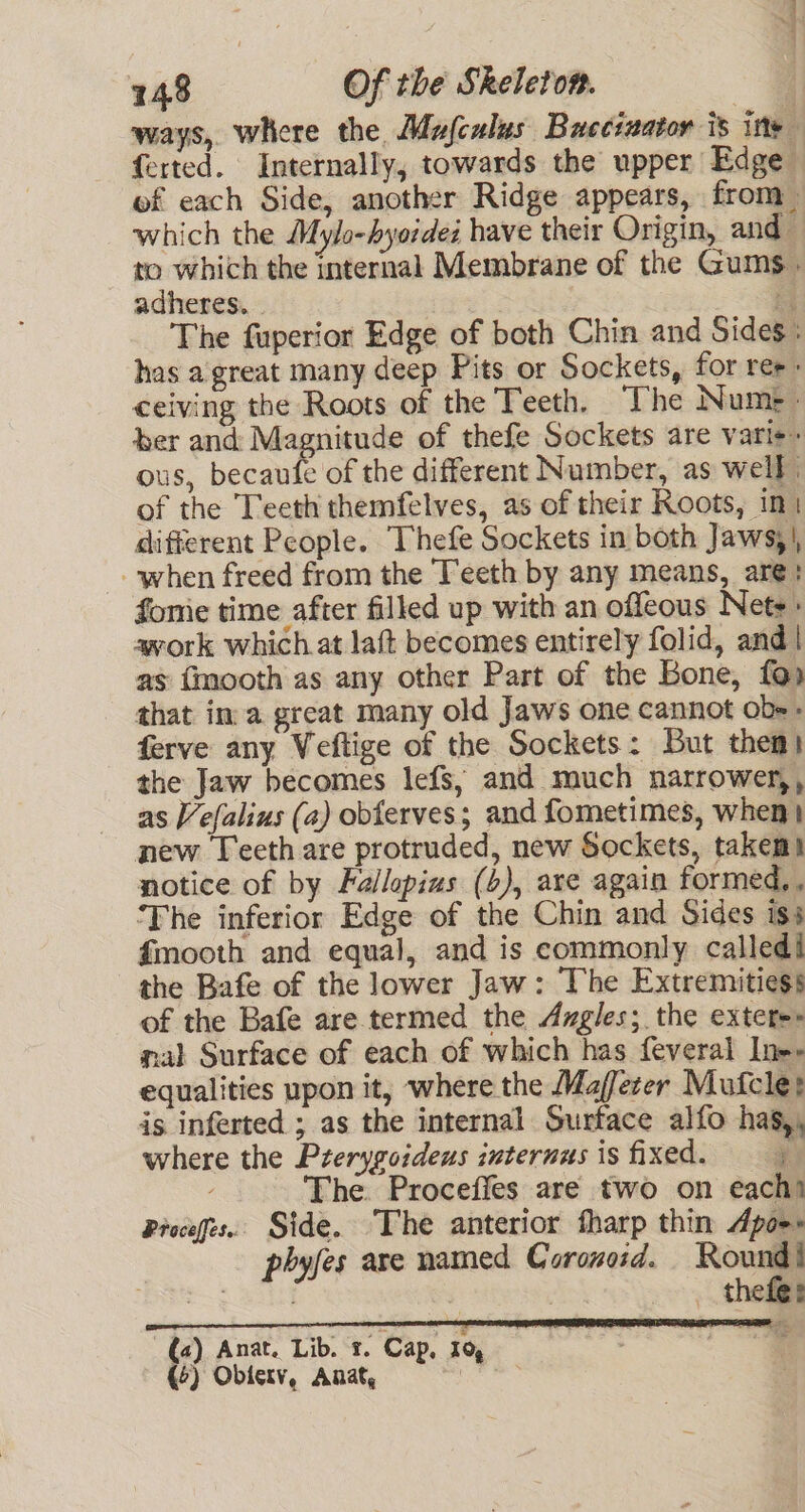 ways, where the Mufculus Buccizator is ins f{erted. Internally, towards the upper Edge of each Side, another Ridge appears, from which the Mylo-hyordez have their Origin, and to which the internal Membrane of the Gums. adheres. . | is The fuperior Edge of both Chin and Sides: has a great many deep Pits or Sockets, for ree: ceiving the Roots of the Teeth. The Num» &gt; ber and Magnitude of thefe Sockets are varie~ ous, becaufe of the different Number, as well. of the Teeth themfelves, as of their Roots, imi different People. Thefe Sockets in both Jaws;|, when freed from the Teeth by any means, are: fonie time after filled up with an offeous Nets» work which at laft becomes entirely folid, and| as fmooth as any other Part of the Bone, fap that ina great many old Jaws one cannot ob=» ferve any Veftige of the Sockets: But them! the Jaw becomes lefs, and much narrower,, as Vefalius (a) obferves; and fometimes, when} new Teeth are protruded, new Sockets, takemt notice of by Fallopius (b), axe again formed, ‘The inferior Edge of the Chin and Sides iss fmooth and equal, and is commonly called! the Bafe of the lower Jaw: The Extremitiess of the Bafe are.termed the Angles; the extetes mal Surface of each of which has feveral Ine» equalities upon it, where the Maffezer Mufcles is inferted ; as the internal Surface alfo hag,, where the Prerygoideus internus is fixed.  The. Procefies are two on eachi Proceges. Side. The anterior fharp thin Apor. phyfes are named Coronosd. Round! , | , _ thefes (2) Anat. Lib. 1. Cap, 1 (4) Oblerv, Anat, :