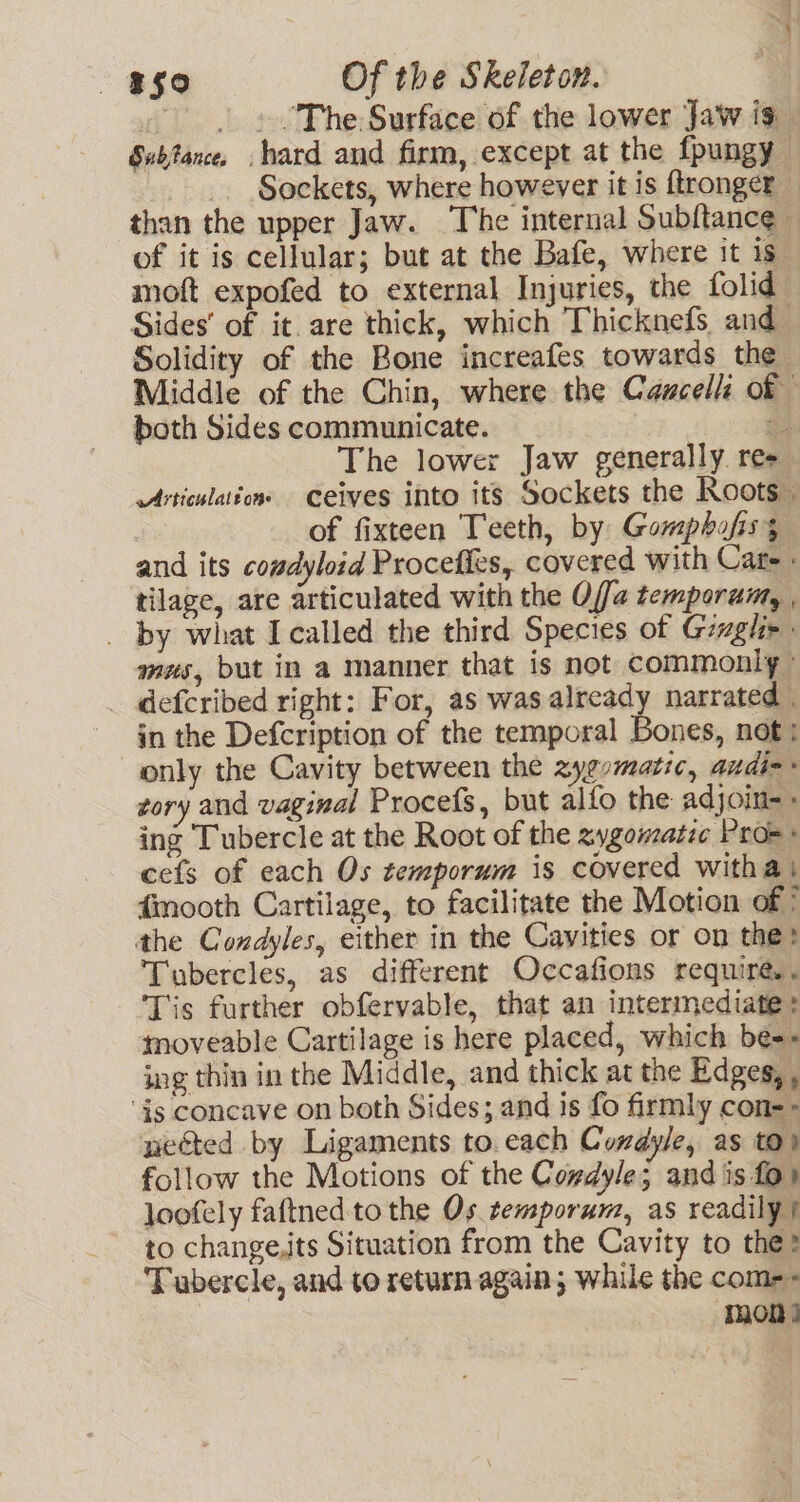 | » “The: Surface of the lower Jaw is Subfance, hard and firm, except at the fpungy _. Sockets, where however it is ftronger than the upper Jaw. The internal Subftance of it is cellular; but at the Bafe, where it 1s. moft expofed to external Injuries, the folid Sides’ of it. are thick, which Thicknefs and Solidity of the Bone increafes towards the Middle of the Chin, where the Caucelle of both Sides communicate. a The lower Jaw generally res Articulations Ceives into its Sockets the Roots | of fixteen Teeth, by Gompbafiss and its cowdyloid Procefies, covered with Care. tilage, are articulated with the Offa temporum, , _ by what I called the third Species of Gwgh&gt; mus, but in a manner that is not commonly» defcribed right: For, as was already narrated . in the Defcription of the temporal Bones, not: only the Cavity between the zyevmatic, audi-- zory and vaginal Procefs, but alfo the adjoin- - ing Tubercle at the Root of the zygomatic Pros cefs of each Os temporum is covered witha | fmooth Cartilage, to facilitate the Motion of ° the Condyles, either in the Cavities or on the? Tubercles, as different Occafions require. . Tis further obfervable, that an intermediate + smoveable Cartilage is here placed, which be-» ing thin in the Middle, and thick at the Edges, , ‘is concave on both Sides; and is fo firmly con-&gt; nected by Ligaments to. each Condyle, as to) follow the Motions of the Codyle; and is fo) loofely faftned tothe Os remporum, as readily} to change,its Situation from the Cavity to the? Tubercle, and to return again; while the come = mon |