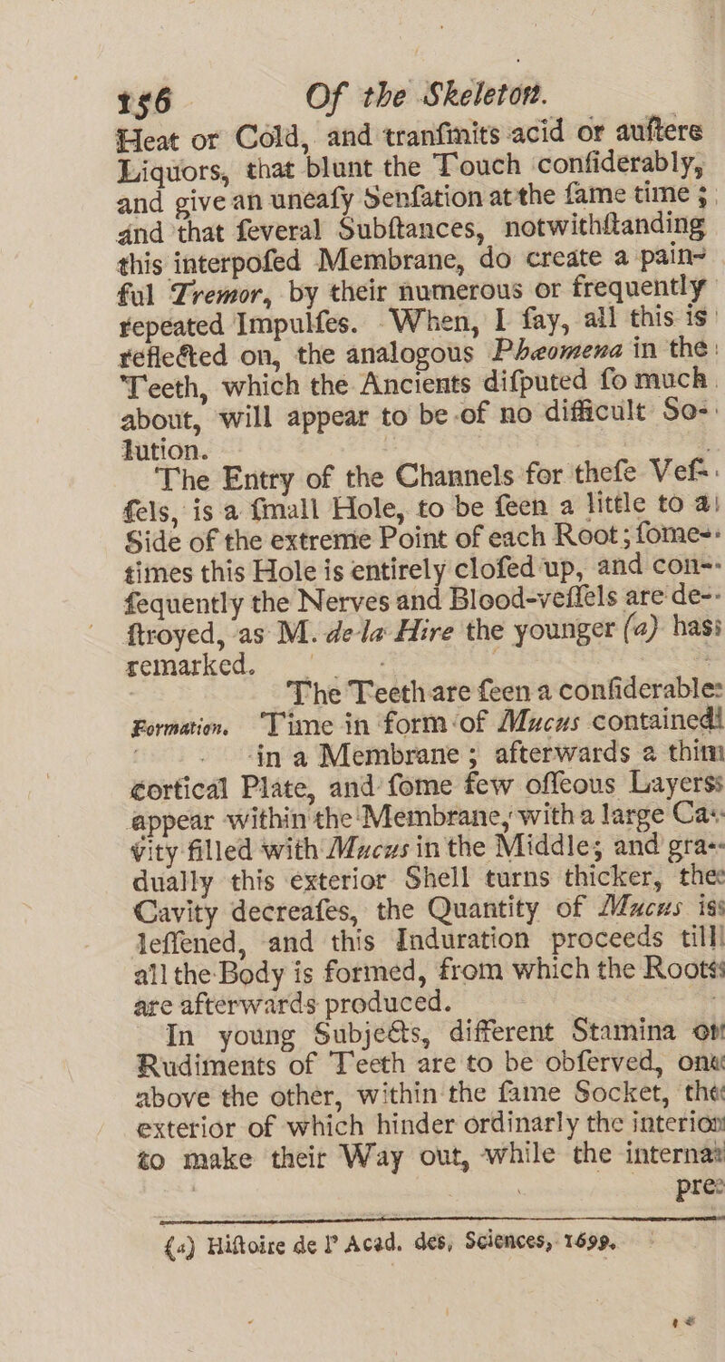 Heat or Cold, and tranfinits acid or auftere Liguors, that blunt the Touch confiderably, and give an uneafy Senfation atthe fame time 3 | and that feveral Subftances, notwithftanding — this interpofed Membrane, do create a pain~ ful Tremor, by their numerous or frequently repeated Impulfes. When, I fay, ail this is’ refle&amp;ted on, the analogous Pheomena in the: Teeth, which the Ancients difputed fo much. about, will appear to be-of no difficult So- lution. The Entry of the Channels for thefe Vef=. fels, is a {mall Hole, to be feen a little to 4) Side of the extreme Point of each Root; fome-: times this Hole is entirely clofed up, and con-- fequently the Nerves and Blood-veflels are de-- ftroyed, as M. dela Hire the younger (a) hasi Rewiaricas Oe . | | The Teeth are feen a confiderables Formation. ‘Time in form:of Mucus contained! . in a Membrane ; afterwards a thim €ortical Plate, and’ fome few offeous Layerss appear within the‘ Membrane, with a large Cas: Wity filled with Mucus in the Middle; and gra-: dually this exterior Shell turns thicker, thee Cavity decreafes, the Quantity of Mucus iss leffened, and this Induration proceeds till all the Body is formed, from which the Roots: are afterwards produced. iy In young Subje&amp;ts, different Stamina on Rudiments of Teeth are to be obferved, onx above the other, within the fame Socket, the exterior of which hinder ordinarly the interion to make their Way out, while the internat : pree {4) Hiftoire de P Acad. des, Sciences, 1699,