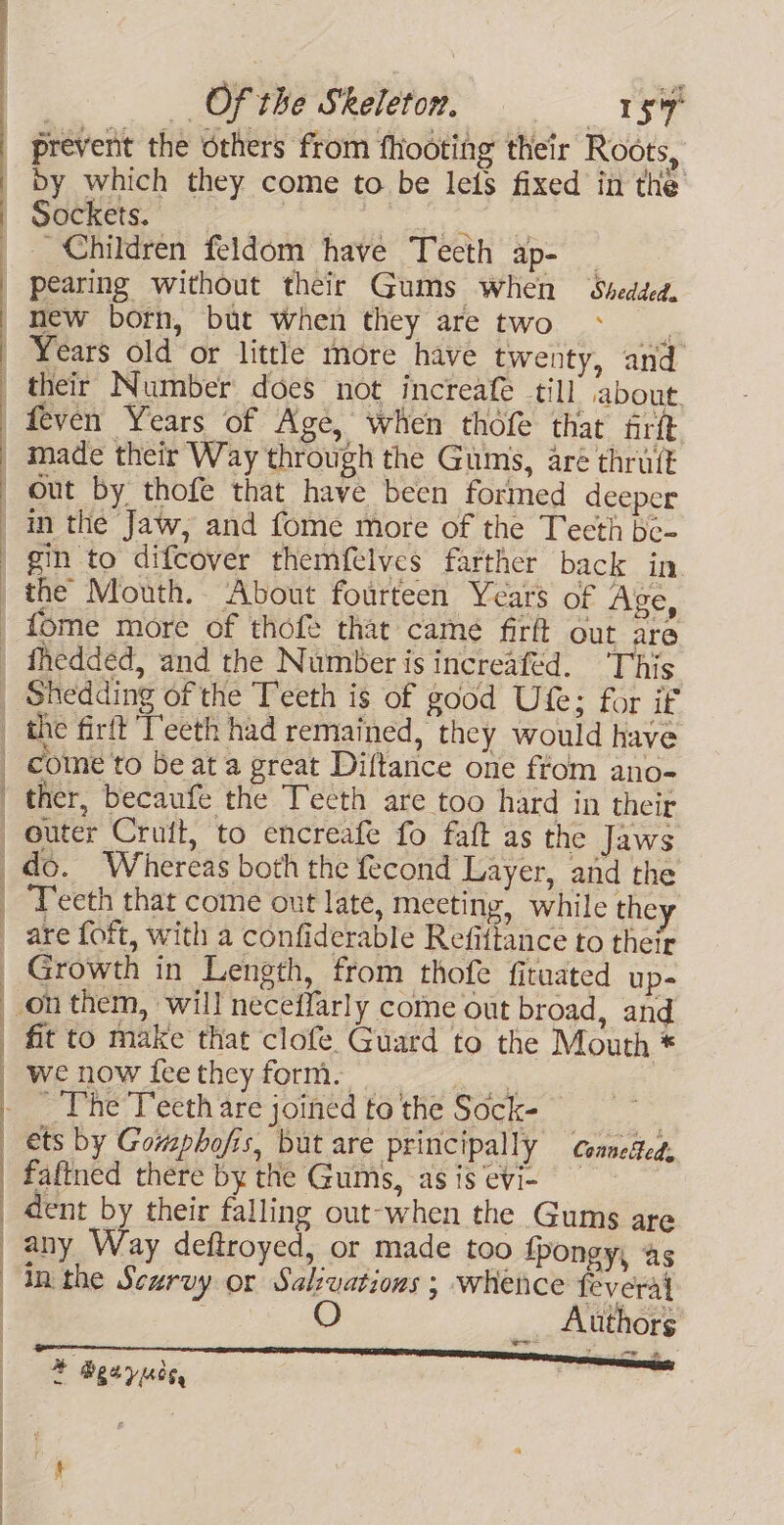 , re 2; oe Rs SO SFI SE a prevent the others from fhooting their Roots, wocRkcIs. oe _ Children feldom have Teeth ap- _ pearing without their Gums when Shedded. new born, but when they are two Years old or little more have twenty, and their Number does not increafe til] about. feven Years of Age, when thofe that frit made their Way through the Gums, are thruit out by thofe that have been formed deeper in the Jaw, and fome more of the Teeth be- gin to difcover themfelves farther back in the Mouth. About fourteen Years of Age, fhedded, and the Number is increafed. This Shedding of the Teeth is of good Ute; for if ———— come to be at a great Diftance one ftom ano- ther, becaufe the Tecth are too hard in their | ——_——— eS f Growth in Length, from thofe fituated up- fit to make that clofe Guard to the Mouth * we now fee they form. Sa ~The Teeth are joined to the Sock- — ets by Gomphofis, but are principally conneded, faftned there by the Gumis, asis evi- dent by their falling out-when the Gums are any Ris deftroyed, or made too fpongy, as in the Scurvy or Salzvations ; whence feveral _. Authors o Bgeyucs, | A