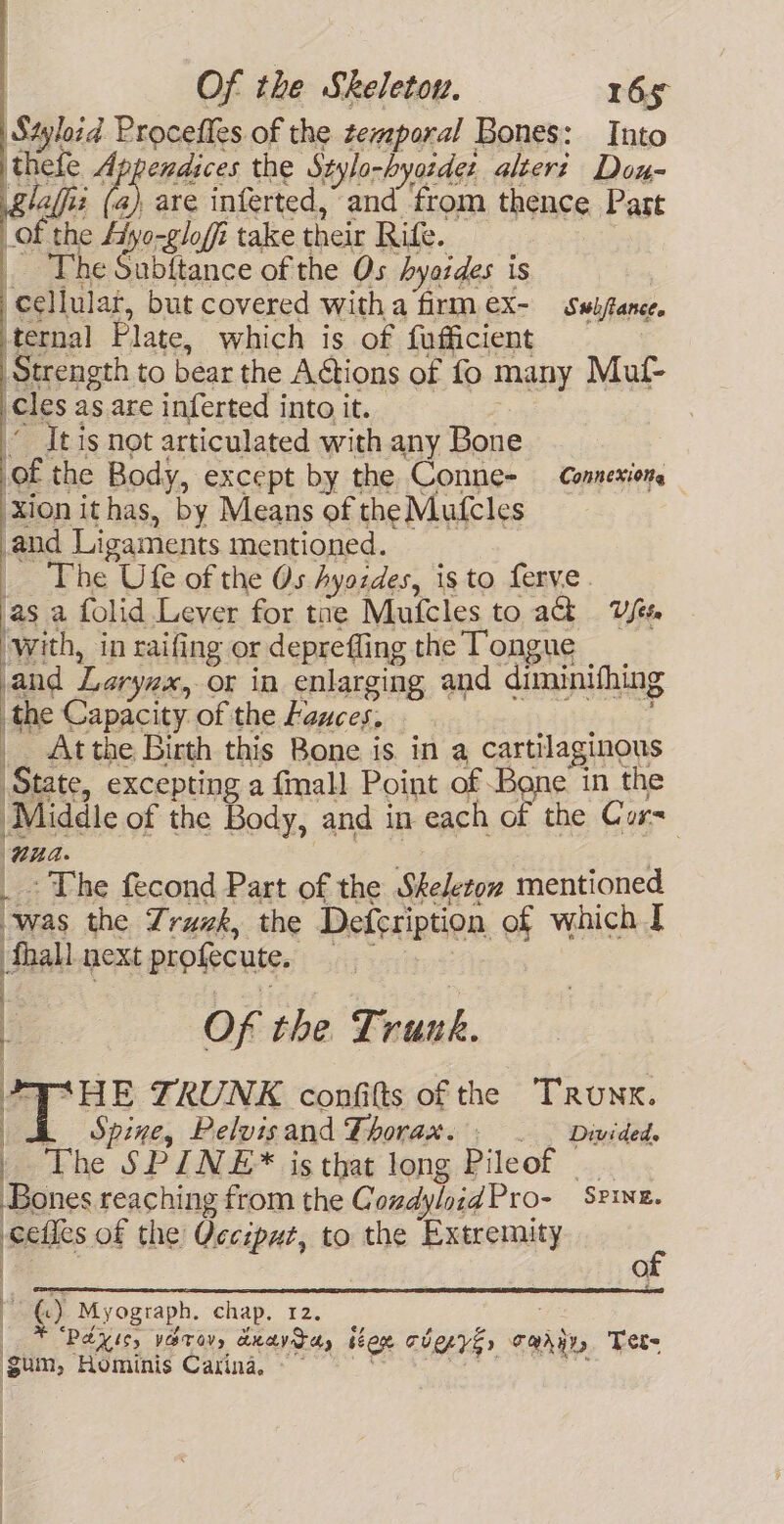 Styloid Procefles of the temporal Bones: Into thefe Appendices the Stylo-byasdes altert Dou- glalfi ( are inferted, and from thence Part of the Ayo-glofi take their Rife. The Subitance of the Os hyoides is cellular, but covered with a firm ex- Swijtance. ternal Plate, which is of fufficient Strength to bear the Actions of fo many Muf- cles as are inferted into it. . Jt is not articulated with any Bone of the Body, except by the Conne- Connexions xion ithas, by Means of the Mufcles and Ligaments mentioned. _ The Ufe of the Os hAyozdes, isto ferve. as a folid Lever for tae Mufcles to ah Uses ‘with, in raifing or deprefling the Tongue and Larynx, or in enlarging and diminifhing i. Capacity of the Lauces, : At the Birth this Bone is. in a cartilaginous State, excepting a fmall Point of Bone in the Middle of the Body, and in each of the Cur= ‘Wa. - The fecond Part of the Skeleton mentioned “was the Truk, the Defeription of which J fhall next profecute, | ; Of the Trunk. AAHE TRUNK confitts of the Trunx. i Spine, Pelvis and Thorax. / _. Divided. The SPINE* is that long Pileof Bones reaching from the Condylnid Pro- Spine. ets of the Qecsput, to the Extremity of ©) Myogtaph. chap. 12. ¥ PAY Is, vOTOV, deavrcy sere TYE» aaiie Tet gum, Hominis Caxina, ~~