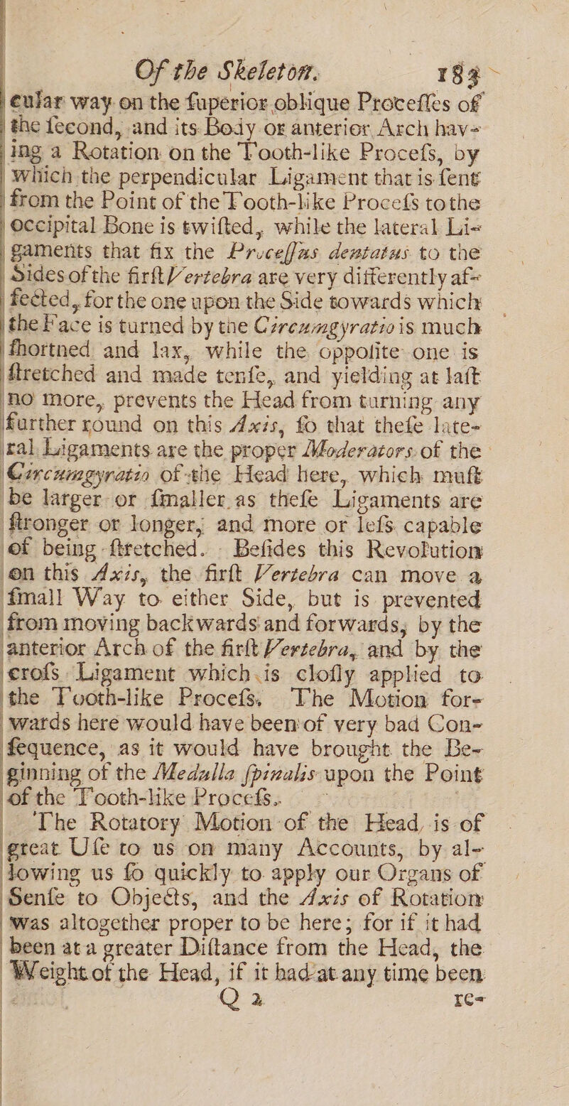 eular way on the fuperior oblique Proceffes of the fecond, and its Body or anterior Arch hav= ing a Rotation on the Tooth-like Procefs, by ‘Which the perpendicular Ligament that is fent from the Point of the Tooth-like Procefs tothe Occipital Bone is twifted, while the lateral Li-« ‘gaments that fix the Priceffas dewtatus to the ‘Sides of the firftVertebra are very differently af= fected, for the one upon the Side towards which the Face is turned by tne Czreamgyratiois much ‘Mortned and lax, while the oppolite one is Mretched and made tenfe, and yielding at lat ‘HO more, prevents the Head from turning any farther round on this Axis, fo that thefe late- ral, Ligaments are the proper Moderators.of the Circumgyratia of the Head here, which muft ‘be larger or fmaller.as thefe Ligaments are ftronger or longer; and more or IefS capable of being ftretched. - Befides this Revofution on this Axis, the firft Vertebra can move a fma}l Way to either Side, but is prevented from moving backwards and forwards, by the anterior Arch of the firlt Vertebra, and by the erofs Ligament which.is clofly applied to the Tooth-like Procefs, The Motion for- wards here would have been'of very bad Con- fequence, as it would have brought the Be- ginning of the Medulle fpinalis upon the Point of the Tooth-like Procefs.. : ee _ The Rotatory Motion of the Head, is of ‘great Ufe to us om many Accounts, by al- lowing us fo quickly to apply our Organs of Senfe to Objeéts, and the Axis of Rotation ‘was altogether proper to be here; for if it had been ata greater Diftance from the Head, the Weight of the Head, “ it had/at any time been E 2 r=