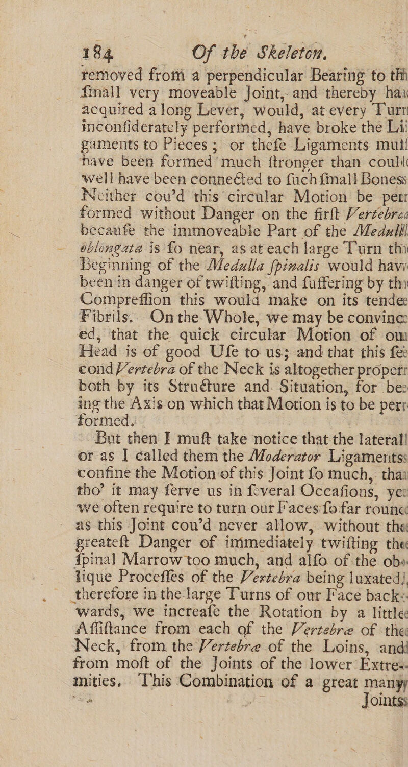 removed from a perpendicular Bearing to th fmall very moveable Joint, and thereby hai acquired along Lever, would, at every Turt inconfiderately performed, have broke the Lii gaments to Pieces; or thefe Ligaments mul! have been formed much ftronger than coull well have been connected to fuch fmal! Boness Neither cou’d this circular Motion be perr formed without Danger on the firft Vertebra: becaufe the immoveable Part of the Medzlll éblongata is fo near, as at each large Turn thi Beginning of the Medzlla fpinalis would haw been in danger of twilting, and fuffering by th Compreffion this would make on its tende Fibrils.. Onthe Whole, we may be convince: ed, that the quick circular Motion of om Head is of good Ufe to us; and that this fee cond Vertebra of the Neck is altogether propert both by its Struéture and. Situation, for bee ing the Axis on which that Motion is to be pert formed. | But then I muft take notice that the lateral! or as I called them the Moderator Ligamenttss confine the Motion of this Joint fo much, thai tho’ it may ferve us in feveral Occafions, yer ‘we often require to turn our Faces fo far roune as this Joint cou’d never allow, without the greateft Danger of immediately twifting the ipinal Marrow too much, and alfo of the ob» lique Proceffes of the Vertebra being luxated| therefore in the large Turns of our Face back- wards, we increafe the Rotation by a little Affiftance from each of the Vertebre of the Neck, from the Vertebre of the Loins, and from moft of the Joints of the lower Extre:- mitics. This Combination of a great manyy oy S55 Jointss