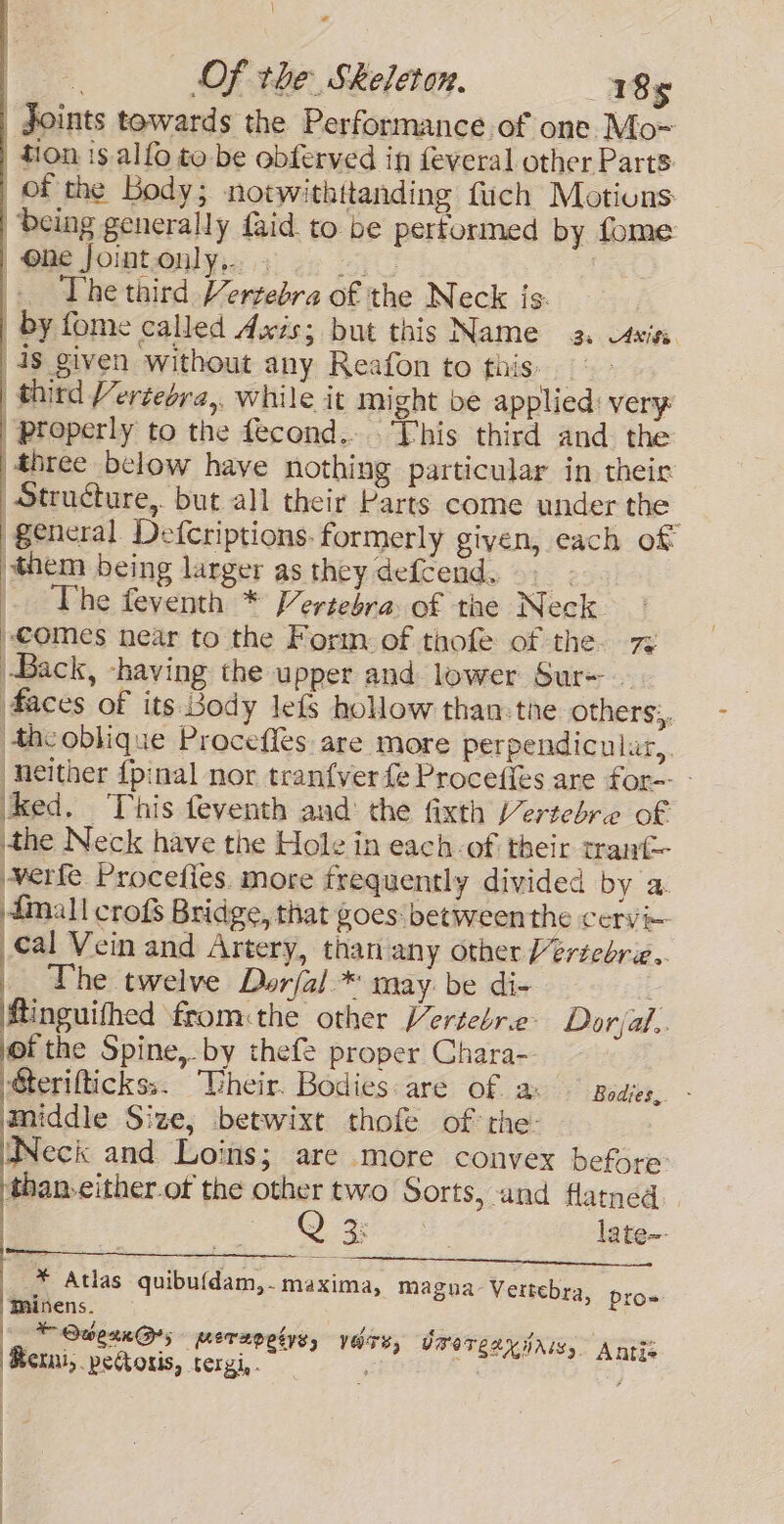 = Of the Skeleton. 185 Joints towards the Performance of one Mo~ tion 1s alfo to be obferved in feveral other Parts of the Body; notwithitanding fuch Motions: being generally faid to be performed by fome | Ohe Jointonly,. 0 | The third Vertebra of the Neck js. by fome called Axis; but this Name a caxiss. ds given without any Reafon to fais: (third Vertebra,, while it might be applied: very “properly to the fecond... This third and the three below have nothing particular in their. Structure, but all their Parts come under the general Defcriptions. formerly given, each of them being larger as they defcend. 9. The feventh * Vertebra of the Neck comes near to the Form of thofe of the. 7% (Back, having the upper and lower Sur- - 4aces of its Body lefs hollow than the others:, theoblique Proceffes are more perpendicular, neither {pinal nor tranfver fe Proceties are for-- - ked. This feventh and the fixth Vertebre of athe Neck have the Hole in each of their tranf- verfe Procefies. more frequently divided by a. diall crofs Bridge, that goes: between the cervi~ cal Vein and Artery, than any other Vertebrie.. _ The twelve Dorjal.* may. be di- Minguifhed from:the other Vertebre: Dorjal.. jof the Spine,-by thefe proper Chara-- Sterifticks;. “Vheir. Bodies: are of a: Bodies. - middle Size, betwixt thofe of the- WNeck and Loins; are more convex before: than-cither.of the other two Sorts, and flatned. | Cy 3g on late~- | ee ee i go eee * Atlas quibu{dam,- maxima, magna Vertebra, pro. “Thinens. (© Qwexn@s perepetns, vers, Imorear tris, Antis ‘Merni, peoris, tergi,. , |