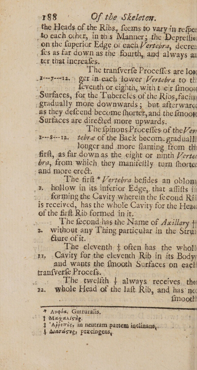 the Heads. of the Ribs, feems to vary in refpe fo each oiher, inthis Manner; the Depretlia onthe fuperior Edge ot each Vertebra, decree Aes as far down as the fourth, and always ax -terthatincreafes, | | The tranfverfe Procefts are low -I---7--712, ) ger in.each lower Vertebra to. tl ...... » deventh or eighth; with tieir fmoont Surfaces, for the Tubercleés of the Ribs, faciim gradually more downwards ; but. afterwarc -as they defcend become fhorter, and the fmoott Surfaces are dire€ted more upwards. | The {pinous Procefles. of the en i---8---12, zebre of the Back hecome gradual] _. Jongerand more flanting trom thh firft, as far down as the eight or ninth Vertee bra, from which they manifeitly turn thortec -and more ereét. | . 3 | The firlt * Vertebra befides an oblom _%, hoNow in its inferior Edge, that affifts ii _. forming the Cavity wherein the fecond Rii is received, has the whole Cavity for the Hea« of the firft. Rib formed in it. op ...-: The fecond-:has the Name of 4x illary +} 2 without any Thing particular in the Sirui Gure of it. 7 The eleventh + often has. the whol} ax, . Cavity forthe eleventh Rib in its Bodyy aud wants the {mooth Surfaces on eacl! tranfverfe Procefs. 3 . . «Fhe twelfth. | always’ receives. the: 32. whole Head of the laft Rib, and has‘ ne | fmoott! * Avsgia; Gutruralis, t Maqaaisnp. — : t Appev ns, in neutram partem inslinans,. } Msardsve, pracingens,. | »