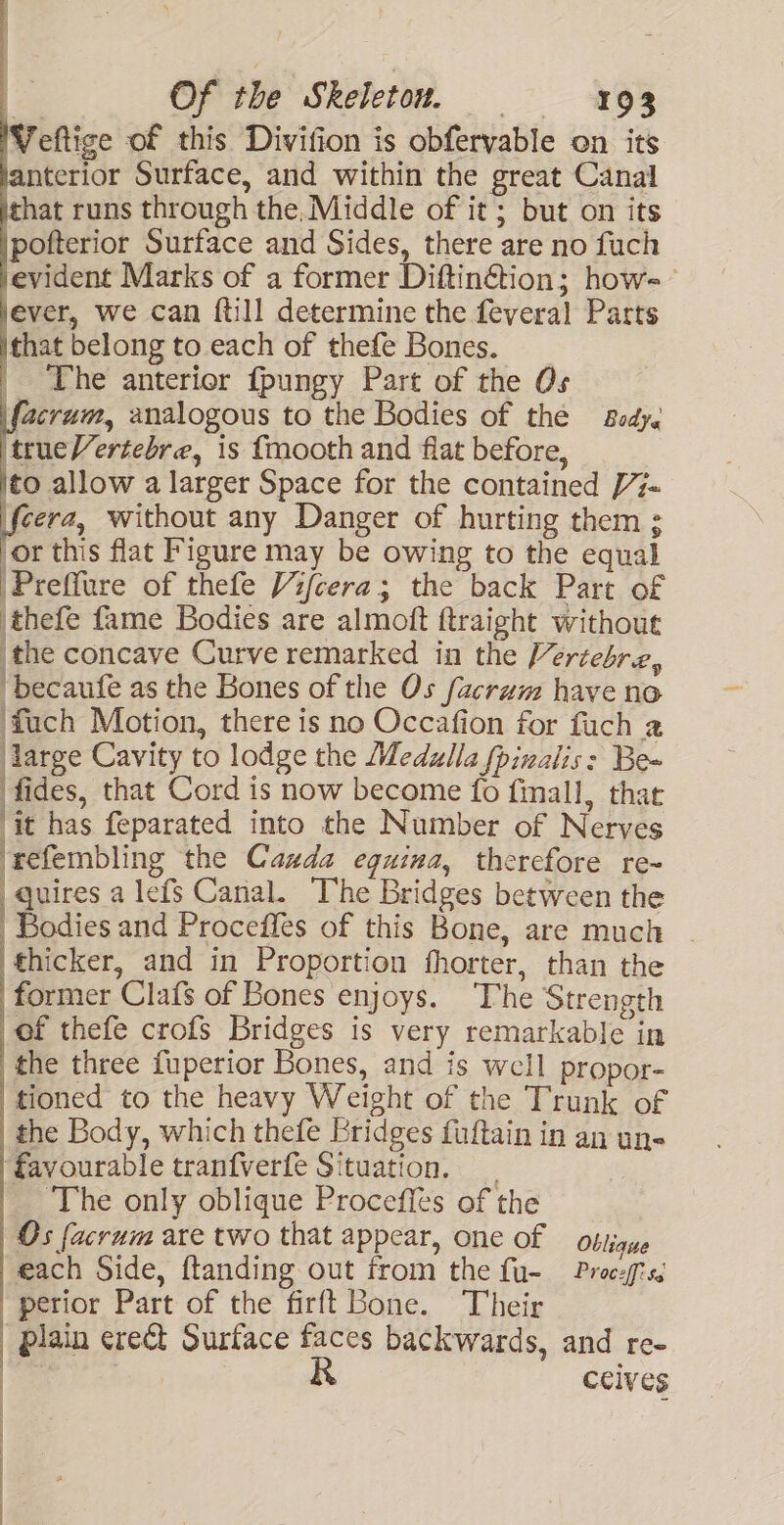 Veftige of this Divifion is obfervable on its nterior Surface, and within the great Canal hat runs through the,Middle of it; but on its pofterior Surface and Sides, there are no fuch evident Marks of a former Diftin€tion; how- jever, we can {till determine the feveral Parts that belong to each of thefe Bones. __ The anterior fpungy Part of the Os facrum, analogous to the Bodies of thé Body. trueVertebre, is f{mooth and fiat before, to allow a larger Space for the contained 7- feera, without any Danger of hurting them : or this flat Figure may be owing to the equal 'Preffure of thefe Vifcera; the back Part of thefe fame Bodies are almoft ftraight without the concave Curve remarked in the Vercebre, “becaufe as the Bones of the Os facrum have no fuch Motion, there is no Occafion for fuch a large Cavity to lodge the Medulla fpinalis: Be~ fides, that Cord is now become fo fimall, that ‘it has feparated into the Number of Nerves ‘refembling the Cazda eguima, therefore re- | quires a lefs Canal. The Bridges between the Bodies and Proceffes of this Bone, are much | thicker, and in Proportion fhorter, than the former Clafs of Bones enjoys. The Strength of thefe crofs Bridges is very remarkable in the three fuperior Bones, and is well propor- tioned to the heavy Weight of the Trunk of the Body, which thefe Bridges fuftain in an un« favourable tranfverfe Situation. ‘The only oblique Proceffes of the Os facrum are two that appear, one of — obtigue each Side, ftanding out from the fu- Procefiss “perior Part of the firft Bone. Their Plain erect Surface faces backwards, and re- Be | Ccives