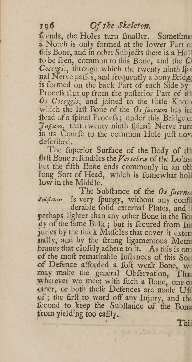 {cends, the Holes turn fmaller. Sometime: a Notch is only formed at the lower Part « this Bone, and in other Subjeéts there is a Holl to be feen, common to this Bone, and the (@) Coccygis, through which the twenty ninth fp) nal Nerve paffes, and frequently a bony Bridge is formed on the back Part of each Side by’ Procefs fent up from the pofterior Part of tth Os Coccygis, and joined to the little Knobb which the laft Bone of the Os facram has irr ftead of a {pinal Procefs; under this Bridge cc Jugum, that twenty ninth {pinal Nerve rum in its Courfe to the common Hole juit now defcribed. The fuperior Surface of the Body of th firft Bone refembles the Vertelre of the Loins: but the fifth Bone ends commonly in an ott Jong Sort of Head, which is fomewhat holl low in the Middle. 3 | ‘Fhe Subftance of the Os (acras Swjance is very fpungy, without any confi derable folid external Plates, and ii perhaps lighter than any other Bone in the Bo dy of the fame Bulk ; but is fecured from Im juries by the thick Mufcles that cover it exter nally, and by the ftrong ligamentous Mem branes that clofely adhere toit. As this is om of the moft remarkable Inftances of this Som of Defence afforded a foft weak Bone, wi may make the general Obfervation, haa wherever we meet with fuch a Bone, one m other, or both thefe Defences are made Uff of ;. the firft to ward off any Injury, and tha fecond to keep the Subftance of the Bone from yielding too eafily. | = Thii