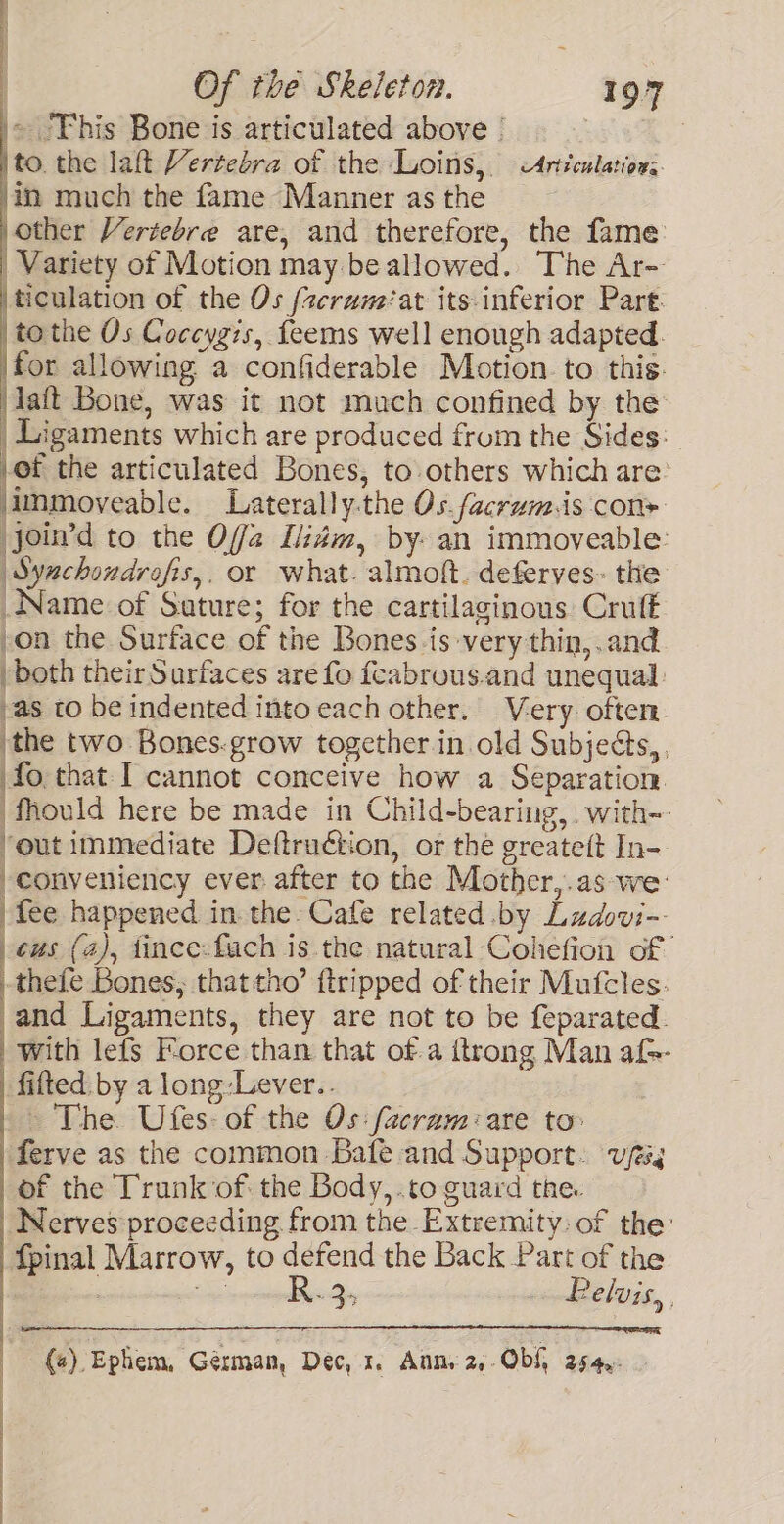 '» ‘This Bone is articulated above | , 3 |to the laft Vertebra of the Loins, Articulations /in much the fame Manner as the other Vertebre are, and therefore, the fame: Variety of Motion may beallowed. The Ar- ticulation of the Os {2erum‘at its:inferior Part. to the Os Coceygzs, feems well enough adapted. for allowing a confiderable Motion to this. jlaft Bone, was it not much confined by the | Ligaments which are produced frum the Sides: pe the articulated Bones, to others which are: immoveable. Laterally.the Os.facrum.is con» join’d to the Offa Ldm, by- an immoveable: Synchondrofis,. or what. almoft. deferyes. the Name of Suture; for the cartilaginous Cruft on the Surface of the Bones.is very thin,.and both their Surfaces are fo fcabrous.and unequal vas to be indented into each other. Very. often. ‘the two Bones.grow together in old Subjects, fo.that I cannot conceive how a Separation. ‘Mould here be made in Child-bearing, .with~- ‘out immediate Deftruction, or the greateft In- -conveniency ever after to the Mother,.as we: fee happened in. the Cafe related by Ludovi- | es (2), tince-fuch is the natural -Cohefion of | thefe Bones; that tho’ {tripped of their Mufcles. _and Ligaments, they are not to be feparated. with lefs Force than that ofa {trong Man af- fitted. by a long :Lever.. - The Ufes- of the Os: facram:are to ferve as the common Bafe and Support. vfs of the Trunk of: the Body,.to guard the. Nerves proceeding from the Extremity, of the: fpinal Marrow, to defend the Back Part of the Seponctetdri yay . Belvis, : (a) Ephem, German, Dec, 1. Anns 2,-Obf, 254,. :