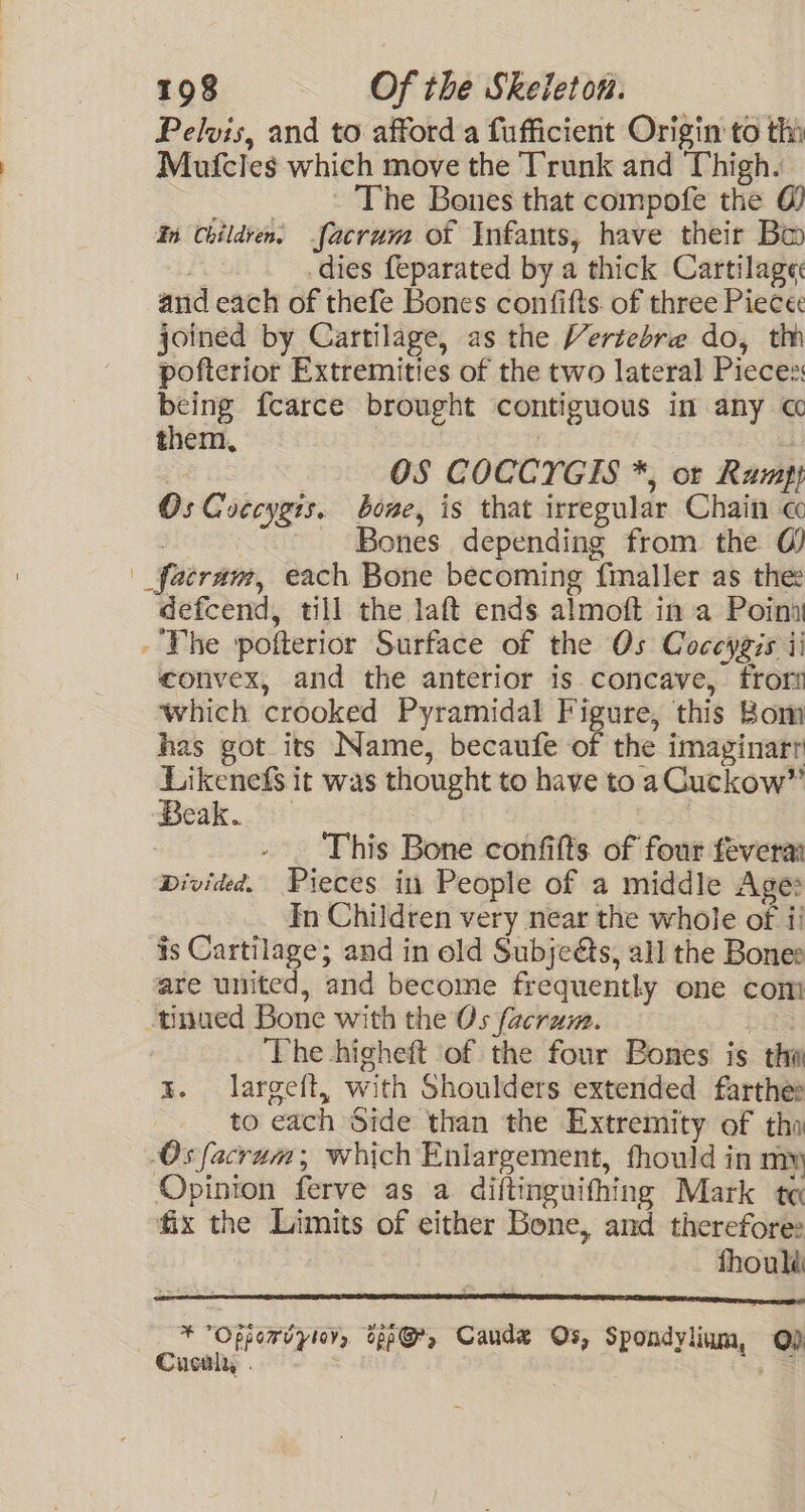 Pelvis, and to afford a fufficient Origin to thi Mufcles which move the Trunk and Thigh. The Bones that compofe the @ In Children. facrum ot Infants, have their Bo | dies feparated by a thick Cartilage and each of thefe Bones confifts. of three Piecec joined by Cartilage, as the Vertebre do, th pofterior Extremities of the two lateral Pieces: being fcarce brought contiguous in any « them, | | % OS COCCYGIS *, or Ramp} Os Coccygis. bone, is that irregular Chain cc : Bones depending from the 0) | _fatram, each Bone becoming fmaller as thee defcend, till the laft ends almoft in a Point - Vhe pofterior Surface of the Os Coceygis ii convex, and the anterior is concave, frors which crooked Pyramidal Figure, this Bom has got its Name, becaufe of the imaginarr nigga it was thought to have to aCuckow” eak. | This Bone confifts of four feverar Divided. Pieces in People of a middle Age: In Children very near the whole of i! is Cartilage; and in old Subjeéts, all the Bones are united, and become frequently one com tinued Bone with the Os facram. baa The higheft of the four Bones is thw x. largeft, with Shoulders extended farthee to each Side than the Extremity of tho Os facram; which Enlargement, fhould in my Opinion ferve as a diftinguifhing Mark tq fix the Limits of either Bone, and therefore: | fhoulé TT TS a Ia ESE CET ar GPE * Oppomdyiey, tpp@, Caude Os, Spondylium, Q) Cucalry, . _