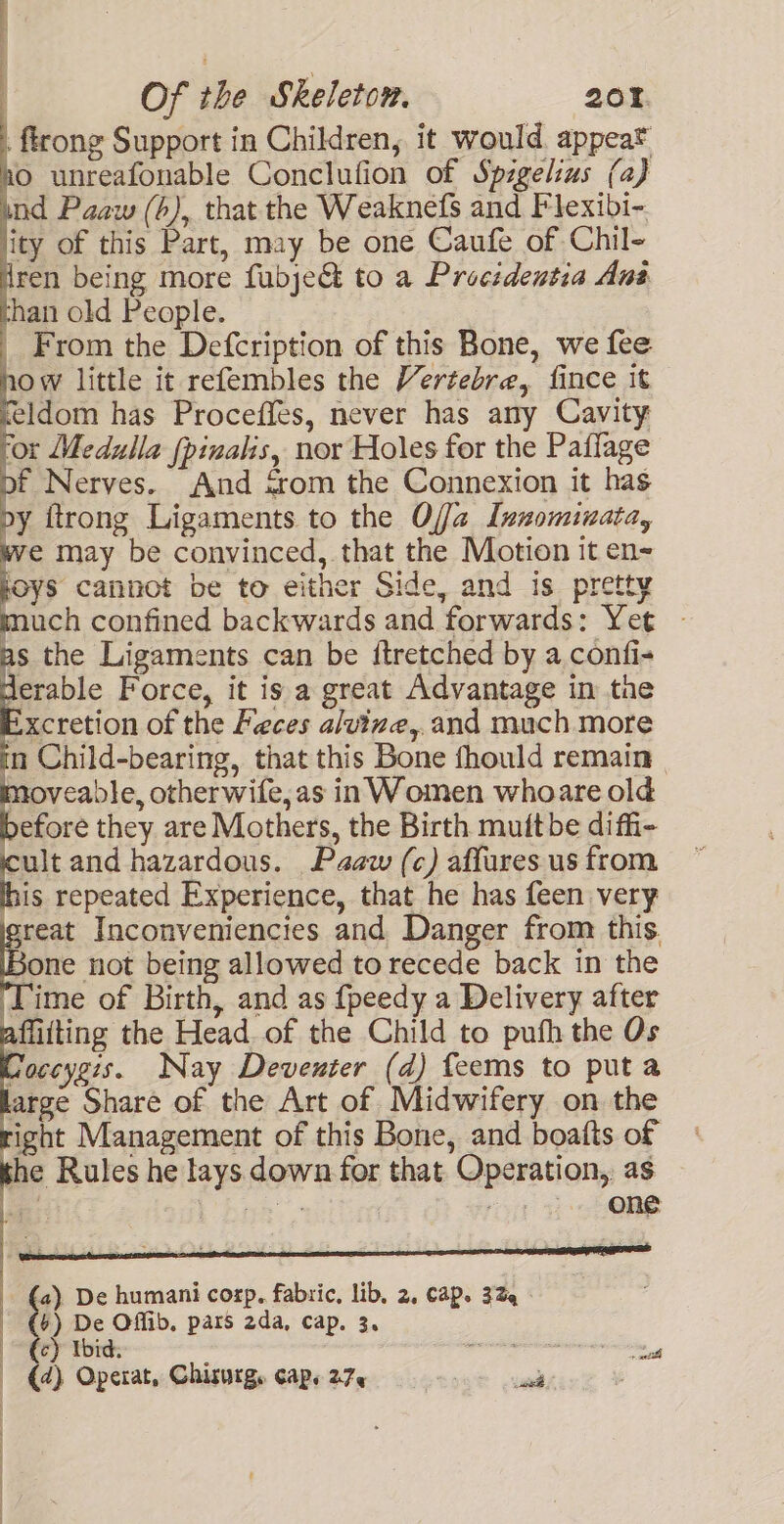 . ftrong Support in Children, it would appear Ao unreafonable Conclufion of Spigelius (a) ind Paaw (b), that the Weaknefs and Flexibi- lity of this Part, may be one Caufe of Chil- Wren being more fubje&amp;@ to a Procidentia Ans han old People. | From the Defcription of this Bone, we fee how little it refembles the Vertebra, fince it feldom has Proceffes, never has any Cavity for Medulla {pinalis, nor Holes for the Paffage of Nerves. And &lt;rom the Connexion it has py itrong Ligaments to the Offa Innominata, we may be convinced, that the Motion it en~ foys cannot be to either Side, and is pretty much confined backwards and forwards: Yet — as the Ligaments can be itretched by a confi- erable Force, it is a great Advantage in tne Excretion of the Feces alvine,.and much more in Child-bearing, that this Bone fhould remain | moveable, otherwife, as in Women whoare old efore they are Mothers, the Birth muitbe diffi- cult and hazardous. Paw (c) affures us from is repeated Experience, that he has feen very sreat Inconveniencies and Danger from this. Bone not being allowed to recede back in the Time of Birth, and as fpeedy a Delivery after affitting the Head of the Child to pufh the Os Coccygis. Nay Deventer (d) feems to puta arge Share of the Art of Midwifery on the ight Management of this Bone, and boatts of 1¢ Rules he tays down for that Operation, as a) De humani corp. fabric, lib, 2, CaP. 32 | By De Offib, pars 2da, cap. 3. (a) Operat, Chisurg. cap. 27, ak