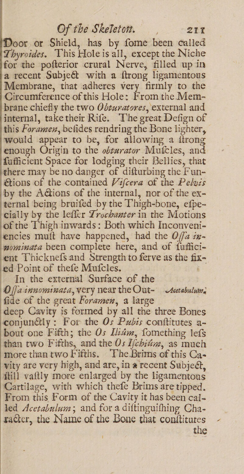 Door or Shield, has by fome been called Thyroides. This Hole is all, except the Niche for the pofterior crural Nerve, filled up in a recent Subjeét with a ftrong ligamentous Membrane, that adheres very firmly to the Circumference of this Hole: From the Mem- brane chiefly the two Odzuratores, external and internal, taketheir Rife. The great Defign of this horamen, befides rendring the Bone lighter, ‘would appear to be, for allowing a {trong enough Origin to the obtarator Mutcles, and \fafficient Space for lodging their Bellies, that there may be no danger of difturbing the Fun- @tions of the contained Vz/cera of the Peluzs by the AG@ions of the internal, nor of the ex- ‘ternal being bruifed by the Thigh-bone, efpe- cially by the leffer Zrochanter in the Motions cof the Thigh inwards: Both which Inconveni- vencies muit have happened, had the O//2 zz- mominata been complete here, and of fuffici- vent Thicknefs and Strength to ferve as the fix- ed Point of thefe Mufcles. _ In the external Surface of the Olfainuominata, very near theOut- — eetabulus fide of the great Foramen, a large | deep Cavity is formed by all the three Bones conjunctly : For the Os Pzdis conftitutes a- : bout one Fifth; the Os Izdm, fomething lefs than two Fifths, and the Os I/chitim, as much more than two Fifths. ‘The Brims of this Cas vity are very high, and are, in a recent Subjedt, Hill vaftly more enlarged by the ligamentous Cartilage, with which thefe Brims are tipped. From this Form of the Cavity it has been cal- led Acetabulum; and for a diftinguifhing Cha- racter, the Name of the Bone that conttitutes | the