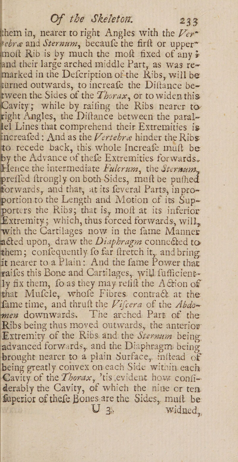 them in, nearer to right Angles with the Ver tebre and Sternum, becaufe the firft or upper= moit Rib is by much the moft fixed of any + land their large arched middle Part, as was re= marked in the Defcription of the Ribs, will be burned outwards, to increafe the Diftance be- tween the Sides of the Zhcrax, or to widen this Cavity; while by raifing the Ribs nearer to right Angles, the Diftance between the paral- lel Lines that comprehend their Extremities is increafed : And as the Vertehre hinder the Ribs to recede back, this. whole Increafe muft be by the Advance of thefe Extremities forwards. Hence the intermediate Fulcrum, the Steraum,, prefied {trongly on both Sides, mutt be puthed forwards, and that, at its feveral Parts, inpro- portion.to the Length and Metion of its Sup- porters the Ribs; that is, moft at its inferior Extremity; which, thus forced forwards, will, with the Cartilages now in the fame Manner acted upon,. draw the Diaphragm conneéted to them; confequently. fo far ftretch it,. and bring it nearer toa Plain: And the fame Power that waifes this Bone and Cartilages, will fufficient- ily fix them, fo:as they may relift the Arion of hat Mufcle, whofe Fibres. contra&amp; at the fame time, and thruft the V/cera of the Abdo~ men downwards. The arched Part of the Ribs being thus moved outwards, the anterior Extremity of the Ribs and: the Szerzum being. advanced forwards, and the Diaphragm: being brought nearer to a plain Surface, inftead of being greatly convex on-each Side within. each Cavity of the Thorax, tis evident. how confi- derably the Cavity, of which the nine or ten faperior of thefe Bones-are the Sides, mult be U 34 widned,,