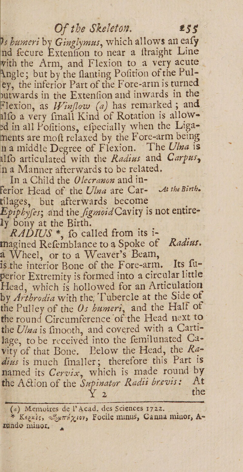 s bumeri by Ginglymus, which allows an eafy nd fecure Extenfion to near a ftraight Line with the Arm, and Flexion to a very acute Angle; but by the flanting Pofition of the Pul- ey, the inferior Part of the Fore-arm is turned ee in the Extenfion and inwards in the Flexion, as Winflow (a) has remarked ; and alfo a very fimall Kind of Rotation is allows sd in all Pofitions, efpecially when the Liga- ments are moft relaxed by the Fore-arm being na middle Degree of Flexion. The Ulna is ufo articulated with the Radius and Carpusy na Manner afterwards to be related. In a Child the Olecrauox and in- ferior Head of the Ulva are Car- tthe Birth. tilages, but afterwards become Epiphyfes; and the figmoid Cavity is not entire- ly bony at the Birth. RADIUS *, fo called from its i- magined Refemblance toa Spoke of Radius. a Wheel, or to a Weaver’s Beam, ig the interior Bone of the Fore-arm. Its fu- Perior Extremity is formed into a circular little Head, which is hollowed for an Articulation by Arthrodia with the; Tubercle at the Side of the Pulley of the Os bameri, and the Half of the round Circumference of the Head next to- the Ulzais fmooth, and covered with a Carti- lage, to be received into the femilunated Ca- vity of that Bone. Below the Head, the Ra- dius is much fmaller; therefore this Part ts named its Cervix, which is made round by the Action of the Sapinator Radii brevis: At ; es _the (2) Memoires de l’ Acad, des Sciences 1722. * Keaxis, aSgornxiov, Focile minus, Canna minor, A- Kindo minor =,