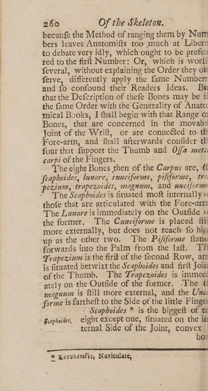 becaufe the Method of ranging them by Num bers leaves Anatomifts too much at Liber? to debate very idly, which ought to be prefeu red to the firft Number: Or, which is worft feveral, without explaining the Order they obi ferve, differently apply the fame Numbert and fo confound their Readers Ideas. Bw that the Defcription of thefe Bones may be 1i the fame Order with the Generality of Anatcc mical Books, I fhall begin with that Range a Bones, that.are concerned in the movab»! ‘Joint of the Wrift, or are connected to tl Fore-arm, and fhall afterwards confider tli four that fupport the Thumb and Offa mete: carpi of the Fingers. The eight Bones then of the Carpas are, €( fcaphoides, lunare, cuneiforme, pififorme, tre pesinm, trapezoides, magnum, and wuciform The Scaphoides is fituated moft internally thofe that are articulated with the Fore-arm The Lazare is immediately on the Outfide « the former. The Cuzeiforme is placed {ti more externally, but does not reach fo hig: up as the other two. The Pifforme ftane forwards into the Palm from the Jaft. “TT! - Frapexinm is the firft of the fecond Row, ar Gs fituated betwixt the Scaphoides and firft Joi ofthe Thumb. The Trapezoides is immect ately on the Outfide of the former. -The ( magnum is ftill more external, and the Une forme is fartheft to the Side of the little Fingee | - Scaphoides * is the biggeft of tt ~ $capheides, eight except one, fituated on the il ee ternal Side of the Joint, convex. boo % Korungedes, Nayiculare,