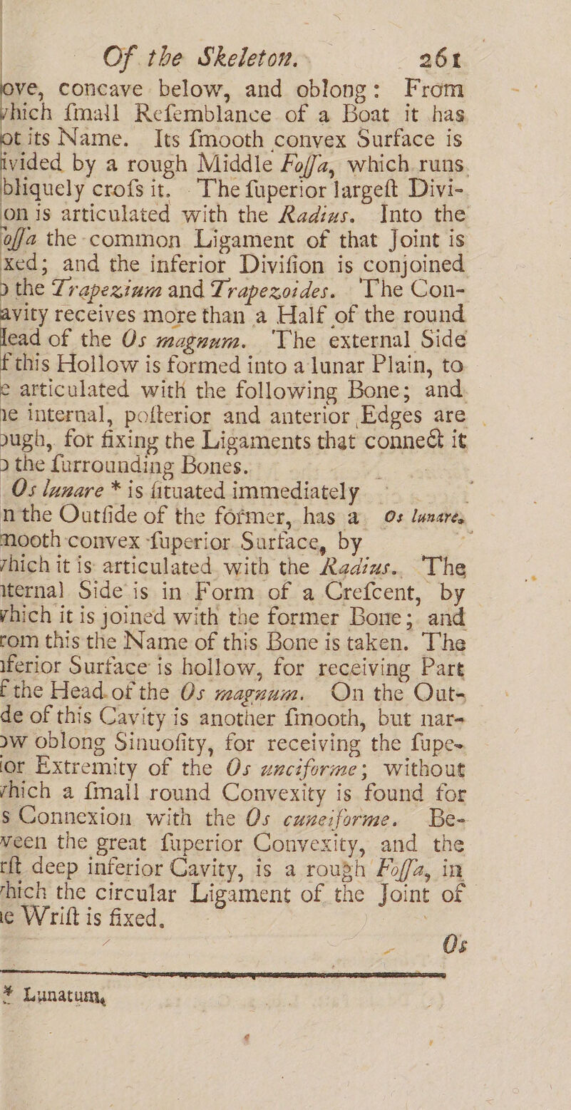 ove, concave below, and oblong: From vhich {mail Refemblance of a Boat it has otits Name. Its fmooth convex Surface is ivided by a rough Middle Foz, which runs. bhiquely crofs it. The fuperior largeft Divi- on is articulated with the Radiws. Into the ofa the common Ligament of that Joint is xed; and the inferior Divifion is conjoined the Zrapezinm and Trapezoides. The Con- vity receives more than a Half of the round ead of the Os magnum. ‘The external Side ‘this Hollow is formed into a lunar Plain, to e articulated with the following Bone; and, le internal, pofterior and anterior Edges are ough, for fixing the Ligaments that connect it ) the furrounding Bones. : Os lunare * is fituated immediately _ : nthe Outfide of the former, has a 0s lunare, mooth convex -fuperior Suartace, by a rhich it is: articulated. with the Radius.. The iternal Side is in Form of a Crefcent, by vhich it is joined with the former Bone; and rom this the Name of this Bone is taken. The iferior Surface is hollow, for receiving Part E the Head.of the Os waguum. On the Outs de of this Cavity is another fmooth, but nar- aw oblong Sinuofity, for receiving the fupe- ior Extremity of the Os wnciforme; without rhich a {mall round Convexity is found for s Connexion with the Os cuneiforme. Be- ween the great fuperior Convexity, and the tft deep inferior Cavity, is a rough Fof/a, in hich the circular Ligament of the Joint of ie Wrift is fixed, Z vs Os * Lunatum,