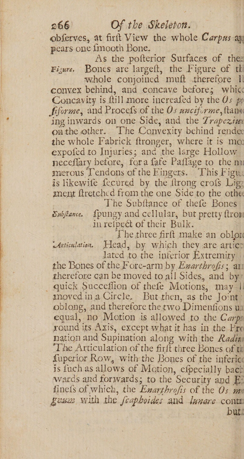 Es SS L——— ee eS obferves, at firft View the whole Carpas.aqy pears one {mooth Bone. | As the pofterior Surfaces of thez Figure. Bones are largeft, the Figure of tll whole conjoined muft therefore Il convex behind, and concave before; whicc Concavity is {till more increafed by the Os pp Siforme, and Procefs of the Os azcifirme, ftana ing inwards on one Side, and the Zrapezzm onthe ether. The Convexity behind rendee the whole Fabrick ftronger, where it 1s mec expofed to Injuries; anc the large Hollow neceflary before, fora fafe Paflage to the nm merous Tendons of the Fingers. This Figuy is likewife fecured by the {trong crofs Ligs anent ftretched from the one Side to the othe sive The Subftance of thefe Bones Suifance. {pungy and cellular, but pretty {tron inretpect of their Bulk. ‘The.three firft make an oblon eArticulation. Flead, by which they are artic&gt; lated to the interior Extremity » the Bones of the Fore-arm by Ezarthrofis; ari therefore can be moved to all Sides, and by” smoved ina Circle. But then, as the Joint: oblong, and therefore thetwo Dimenfions ua equal, no Motion is allowed to the Carpp yound its Axis, except what it has in the Pre nation and Supination along with the Radia The Articulation of the firft three Bones of tit fuperior Row, with the Bones of the infericc is fuch as allows of Motion, efpecially bach wards and forwards; to the Security and Ei fine{s of which, the Exzarthrofis of the Os ma Sew with the feapboides and Junare conte buts