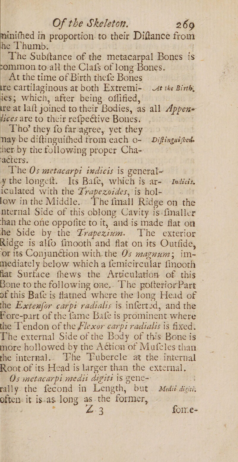 | : Of the Skeleton. 269 eee in proportion. to their Diftance from he Thumb. | | _ The Subftance of the metacarpal Bones is _ mmon_to-all the Clafs of long Bones. _ At the time of Birth thefe Bones ire cartilaginous at both Extremi- wt the Birth, ies; which, after being oflified, te at lait joined to their Bodies, as all Appen= faces are to their refpective Bones. . | _ Tho’ they fo far agree, yet they nay be diftinguifhed trom each o- Diftinguished. ‘her by the following proper Cha- ‘acters. _ The Os wetacarpi indicis is general- ¥ the longett. Its Bafe, which is ar- Indicis, iculated with the Frapezozdes, is hol- low inthe Middle. The fmall Ridge on the nternal Side of this oblong Cavity is:finaller han the one oppofite to it, and is made flat on he Side by the Zrapezium. The exterior Ridge is alfo fmooth and flat on its Outfide, ‘or its Conjunction with the Os mazuum; im- mediately behow which a femicircular finooth flat Surface fhews the Articulation of this — Bone to the following one.. The potteriorPart of this Bafe is flatned where the long Head of the Extesfor carpi radialis is inferted, and the Fore-part of the fame Bafe is prominent.where the Tendon of the Flexor carp: radialis is fixed. The external Side of the Body of this Bone is more hollowed by the Action of Mutfcles than. the internal.. “he “Eubercle at the internal Root.of its Head is larger than the external. Os metacarpi medit digits 1S gene-- rally. the fecond in Length, but Medit. diciti. often: it is.as. long as.the former, . ' Ae 3 : foire-